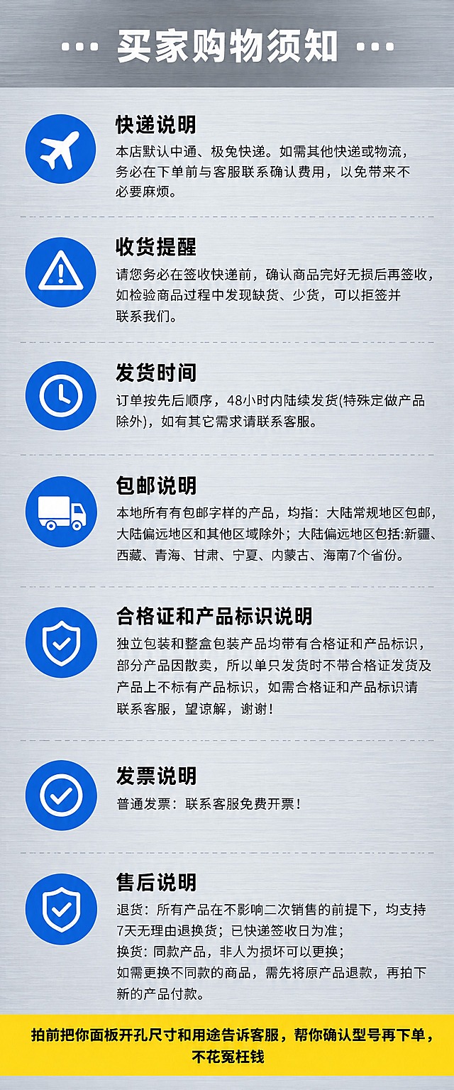 淘宝详情页底部购物须知图，宽度750px，工业风干净专业。整体背景为浅灰色金属拉丝质感，冷灰调，与前面所有详情图风格统一。

顶部白色粗黑体大标题居中，两边加小圆点装饰："··· 买家购物须知 ···"。

下面7条须知，每条左侧配工业蓝底色白色圆形图标，右侧是标题+正文：
第1条：飞机图标，标题"快递说明"，正文"本店默认中通、极兔快递。如需其他快递或物流，务必在下单前与客服联系确认费用，以免带来不必要麻烦。"
第2条：三角形感叹号图标，标题"收货提醒"，正文"请您务必在签收快递前，确认商品完好无损后再签收，如检验商品过程中发现缺货、少货，可以拒签并联系我们。"
第3条：时钟图标，标题"发货时间"，正文"订单按先后顺序，48小时内陆续发货(特殊定做产品除外)，如有其它需求请联系客服。"
第4条：货车图标，标题"包邮说明"，正文"本地所有有包邮字样的产品，均指：大陆常规地区包邮，大陆偏远地区和其他区域除外；大陆偏远地区包括:新疆、西藏、青海、甘肃、宁夏、内蒙古、海南7个省份。"
第5条：检字图标，标题"合格证和产品标识说明"，正文"独立包装和整盒包装产品均带有合格证和产品标识，部分产品因散卖，所以单只发货时不带合格证发货及产品上不标有产品标识，如需合格证和产品标识请联系客服，望谅解，谢谢！"
第6条：检字图标，标题"发票说明"，正文"普通发票：联系客服免费开票！"
第7条：盾牌对勾图标，标题"售后说明"，正文"退货：所有产品在不影响二次销售的前提下，均支持7天无理由退换货；已快递签收日为准；换货：同款产品，非人为损坏可以更换；如需更换不同款的商品，需先将原产品退款，再拍下新的产品付款。"

每条之间用浅灰色虚线分隔。

整张图最底部一个亮黄色长条，黑色粗字居中："拍前把你面板开孔尺寸和用途告诉客服，帮你确认型号再下单，不花冤枉钱"。

标题粗黑体，正文无衬线体。整体浅灰+工业蓝+黄色高亮配色。无水印无品牌字。