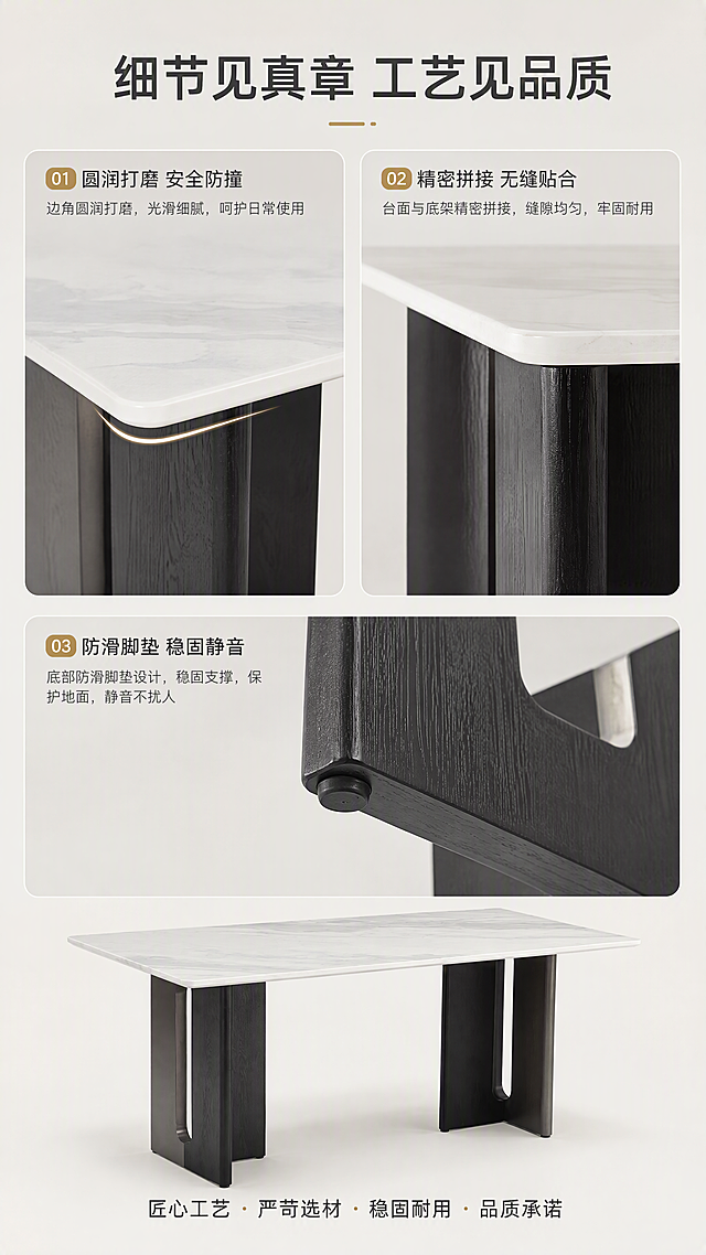 [第6张] 细节工艺页-边角打磨、拼接工艺、稳固性展示。本张使用【图1】作为商品主体，保持餐桌外观与原图一致。
[氛围/风格] 细节特写风，精致细腻，明亮干净，商业摄影质感。
[元素布局] 画面采用三宫格布局展示三处细节：左上为餐桌圆角边缘打磨特写，展示圆润边角；右上为台面与底架拼接处工艺特写，展示拼接精细；下方为底架底部防滑脚垫特写，展示稳固防滑；背景为纯净浅灰色，突出细节。
[光影质感] 每格细节都有柔和侧光，突出材质质感与工艺精细度，边缘圆润处有高光过渡，整体明亮清晰。
[配色色系] 全局底色 #EFEDE8（浅灰亮调）；主色白+深灰；辅助色浅金标注线+深灰文字。
[视角构图] 三宫格错落布局，阅读动线上排两个细节→下排一个细节+文字说明。
[文字版式] 顶部主标题「细节见真章 工艺见品质」；每个细节图配小标题：「圆润打磨 安全防撞」「精密拼接 无缝贴合」「防滑脚垫 稳固静音」；底部一行品质承诺短句；文字清晰可读。
[比例分辨率] 9:16竖版比例，4K分辨率，文字清晰可辨，高清画质。
[负向提示词] 细节变形，工艺错乱，水印，文字过小，产品模糊，背景杂乱。