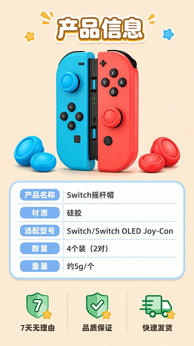 [第8屏] 产品信息 - 参数规格与配件全家福（收尾屏）。本屏使用【图7】作为产品主体。
[氛围/风格] 卡通信息卡风格，清晰规整，与整体卡通主题统一，作为详情页收尾。
[元素布局] 画面上方居中展示红蓝手柄+摇杆帽全家福，占比约35%；下方为卡通风格参数表，圆角边框，表格内有：产品名称「Switch摇杆帽」、材质「硅胶」、适配型号「Switch/Switch OLED Joy-Con」、数量「4个装（2对）」、重量「约5g/个」；底部有售后服务卡通图标：7天无理由、品质保证、快速发货，三个图标横排。
[光影质感] 明亮均匀光影，产品清晰，参数表干净易读。
[配色色系] 全局统一底色 #FFE8CC（与前屏一致）；主色：红蓝产品色；辅助色：深灰文字、浅蓝表格线、绿色服务图标。
[视角构图] 上下构图，上产品下参数，居中对称，阅读动线从上到下。
[文字版式] 顶部标题「产品信息」，卡通粗体；参数表内文字左对齐，清晰规整；底部服务图标各配一行小字说明；整体文字大小适合手机阅读。
[比例分辨率] 9:16 竖版比例，4K分辨率，文字清晰可辨，高清画质。
[负向提示词] 产品变形，参数错误，水印，文字模糊，颜色偏差，风格不统一，出现平台logo。