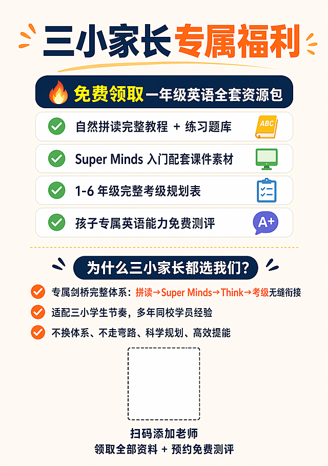 A5竖版封底，引流转化页，标题："三小家长专属福利"，内容：🔥 免费领取一年级英语全套资源包，✅ 自然拼读完整教程 + 练习题库，✅ Super Minds 入门配套课件素材，✅ 1-6 年级完整考级规划表，✅ 孩子专属英语能力免费测评。然后"为什么三小家长都选我们？"，✔ 专属剑桥完整体系：拼读→Super Minds→Think→考级无缝衔接，✔ 适配三小学生节奏，多年同校学员经验，✔ 不换体系、不走弯路、科学规划、高效提能。底部居中预留二维码位置，文字："扫码添加老师
领取全部资料 + 预约免费测评"，干净排版，文字可直接印刷，无水印
