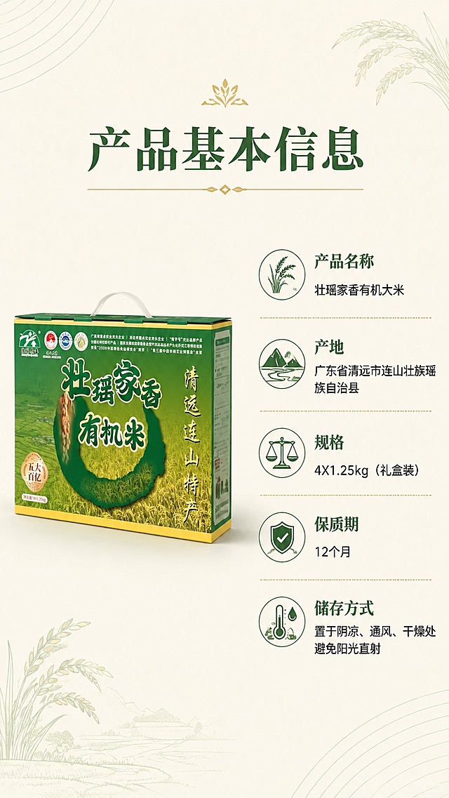 [第2屏] 产品基本信息展示屏，壮瑶家香有机大米参数介绍。本屏使用【图1】作为商品展示。
[氛围/风格] 简约干净信息页，自然高级质感，留白充足，版式清晰。
[元素布局] 左侧展示商品礼盒斜侧实拍，占比约45%；右侧排列产品基础信息模块，背景用浅米底搭配淡绿色细线装饰角落，保留商品原有外观特征。
[光影质感] 均匀柔和自然光，商品阴影自然，信息文字清晰不发虚。
[配色色系] 全局底色 #f8f5e6，主色浅原木绿，文字深绿，辅助淡金色分割线，延续首屏配色风格。
[视角构图] 左右分栏构图，左侧商品右侧信息，阅读动线从上到下，层级清晰。
[文字版式] 顶部大标题「产品基本信息」，下方依次列出产品名称、产地、规格、保质期、储存方式，每项信息前加小图标点缀，文字左对齐，字体和首屏保持一致，文字大小适合手机阅读，不拥挤。
[比例分辨率] 9:16竖版比例，4K分辨率，文字清晰可辨，高清画质。
[负向提示词] 商品变形，文字错乱，信息缺失，颜色偏差，水印，杂乱背景，文字过小。