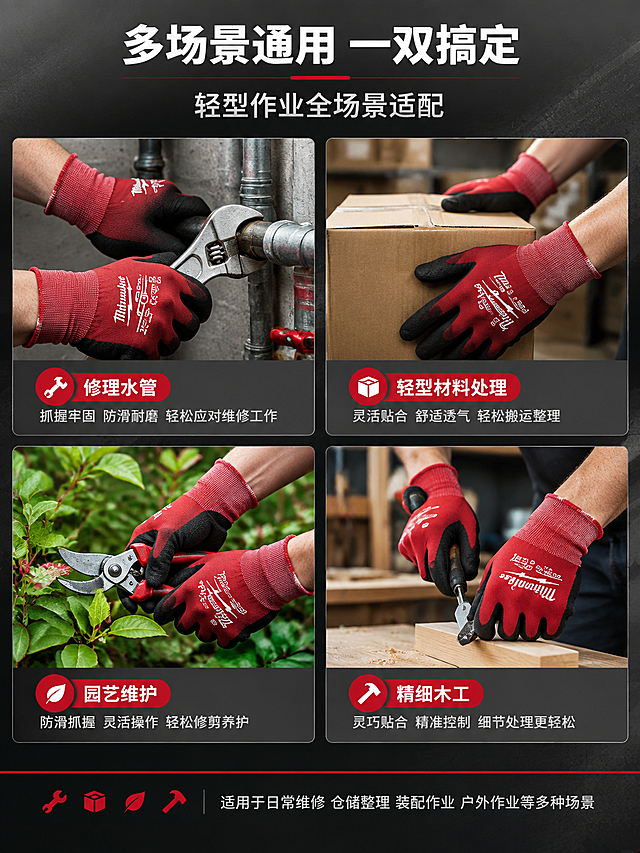 [详情页-4] 场景适配页，多场景通用展示。
[商品] 使用新图同款美沃奇手套；各场景中手套外观颜色材质保持一致。
[画面] 页面目标：展示手套在修理水管、轻型材料处理、园艺维护、精细木工等通用场景中的使用。上部主标题+副标题；中部4个场景2x2宫格布局：左上"修理水管"——戴手套的手握水管/扳手维修；右上"轻型材料处理"——戴手套的手搬运纸箱/整理包装；左下"园艺维护"——戴手套的手握园艺剪刀修剪花草；右下"精细木工"——戴手套的手握小型木工工具；每个场景为真实作业环境，光线自然；底部一行补充说明适用其他场景。
[视觉] 套系策略：风格=高级工业风商业摄影；标题字=粗黑无衬线粗体；正文字=简洁无衬线体；主色=深炭灰；背景延展=基于深炭灰做深浅渐变、同色层级和细腻金属/织物暗纹质感；强调色=品牌红，仅用于图标、引线、标签和重点词；标题色=白色；正文色=浅灰色；组件=圆角浅灰信息卡、细红色引线、胶囊形参数标签；光影=左前侧45度硬柔光，右侧柔和补光。
[文字] 顶部主标题"多场景通用 一双搞定"，副标题"轻型作业全场景适配"；每个场景图下方配红色场景名称+灰色短说明；底部补充"适用于日常维修 仓储整理 装配作业 户外作业等多种场景"；所有文字横排。
[规格] 图片比例3:4竖版，2K，避免变形、错字、文字过小、手套颜色不一致、手部畸形、水印、平台Logo。