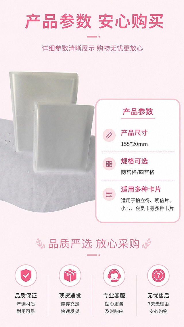 [第8屏] 规格参数与售后保障屏，展示产品尺寸和购买保障。本屏使用【图1】作为产品主图。
[氛围/风格] 干净清晰信息卡风格，粉色简约背景，专业可信。
[元素布局] 产品图放在左上区域，占比约40%，右下区域放置参数信息卡，参数卡片用浅粉色圆角边框；产品外观与输入图片一致。底部放置售后保障图标和说明。
[光影质感] 均匀柔光，参数文字清晰，产品光影自然，整体干净通透。
[配色色系] 全局底色 #FFEEF5，信息卡浅粉色边框白色底，文字深粉色，图标浅粉色填充。
[视角构图] 左产品右信息构图，阅读动线从上到下从左到右。
[文字版式] 顶部主标题「产品参数 安心购买」，参数信息清晰列出：产品尺寸155*20mm，规格可选两宫格/四宫格，适用多种卡片；底部售后文字「品质严选 放心采购」，文字清晰整齐，大小适中。
[比例分辨率] 9:16 竖版比例，4K分辨率，高清画质。
[负向提示词] 参数错误，产品变形，文字模糊，颜色偏差，水印，虚假承诺。