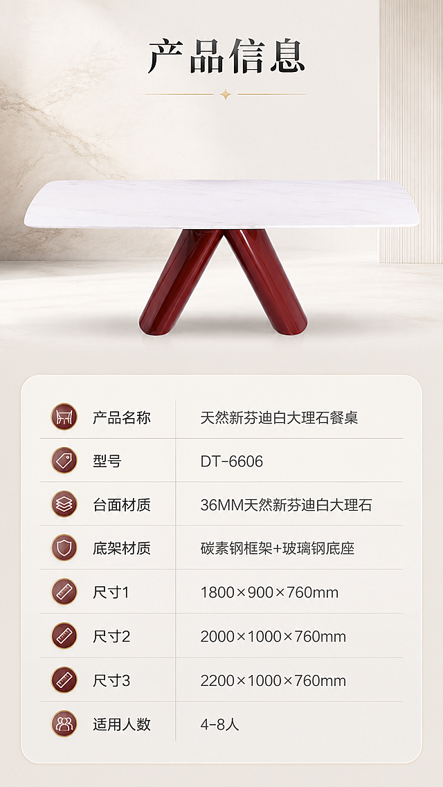 [商品] 使用【图1】DT-6606餐桌；保留长方形白色大理石台面、酒红色V型碳素钢支架、玻璃钢底座的结构、颜色、比例和材质；不改变产品外形和结构。
[画面] 目标：产品信息参数页，规格参数表收口；构图：上产品下参数表，顶部产品正视图+底部参数表格；主体位置：画面上半部，餐桌占画面约40%；摆放角度：正侧视角度，清晰展示整体轮廓；景别：中景；阅读动线：上→下；前中后景：前景参数表、中景餐桌、后景纯净浅色背景；场景：极简白底/浅灰底，干净清晰，突出参数信息。
[视觉] 套系策略：风格=现代轻奢高级商业摄影；标题字=现代衬线粗体；正文字=简洁无衬线体；主色=米白+奶杏；背景延展=基于米白奶杏做深浅层级、同色渐变和细腻石材/墙面质感；强调色=酒红金，仅用于小面积图标、引线和标签；标题色=深炭灰；正文色=中暖灰；组件=圆角浅底信息卡、细线引线、金色点缀、规范参数表格；光影=前侧均匀柔光，清晰展示产品轮廓。
[文字] 顶部标题「产品信息」，下方参数表格包含：产品名称「天然新芬迪白大理石餐桌」、型号「DT-6606」、台面材质「36MM天然新芬迪白大理石」、底架材质「碳素钢框架+玻璃钢底座」、尺寸1「1800×900×760mm」、尺寸2「2000×1000×760mm」、尺寸3「2200×1000×760mm」、适用人数「4-8人」；文字清晰可读，表格规整。
[规格] 图片比例9:16竖版，4K分辨率，负向提示：避免变形、错字、文字过小、冷蓝背景、产品颜色改变、结构失真、平台Logo、水印、绝对化用语。
