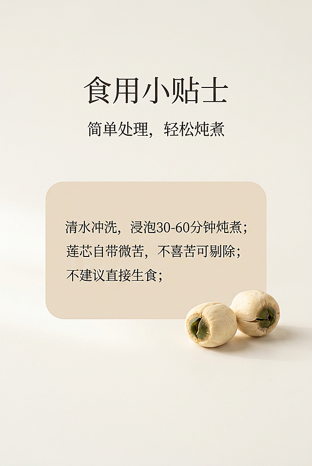 严格还原上传产品参考图，精准复刻包装设计、产品配色、LOGO位置及比例、文字内容及字体、图案元素及细节，无任何偏差，色彩无失真。产品与画面中其他物体（道具、手持模型、场景元素等）的比例遵循真实物理空间逻辑，视觉协调，比例还原1:1，杜绝比例失衡、视觉突兀。画面比例为2:3竖版。主标题：食用小贴士；副标题：简单处理，轻松炖煮；信息布局：主标题画面上1/4居中，副标题下方8px居中；画面中间放置浅米色卡片文本区域，卡片边角柔和圆角，卡片旁摆放2颗带芯莲子；卡片内提示文字：清水冲洗，浸泡30-60分钟炖煮；莲芯自带微苦，不喜苦可剔除；不建议直接生食；排版形式：上下大留白，标题居中，卡片居中，莲子放置卡片右下角；设计细节：高级简约国风，米白浅暖棕色调，饱和度35%，明度82%，柔和左侧45°自然光，画面干净温润；背景浅米白哑光，简约无衬线字体，300DPI高清，整体柔和通透。