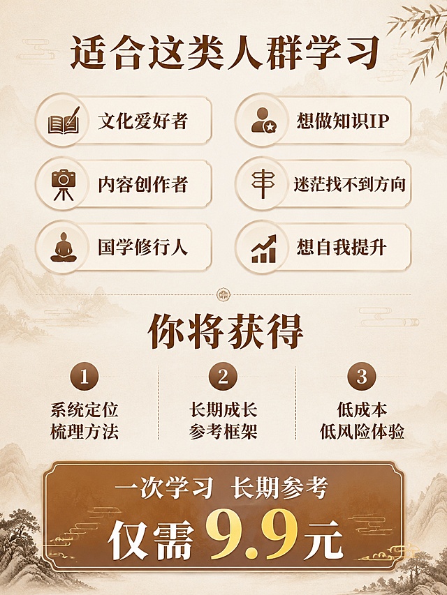 [主图-5] 课程权益与决策图，中式新国风风格。
[氛围风格] 清晰通透的购买决策氛围
[画质] 商业设计质感，画面干净高级，文字清晰
[元素] 背景延续浅米色宣纸底纹加浅暖棕山水暗纹；画面上方标题大字"适合这类人群学习"，下方分两列排列人群标签，每个标签圆角浅棕色描边浅米底：第一列"文化爱好者
内容创作者
国学修行人"，第二列"想做知识IP
迷茫找不到方向
想自我提升"；画面下方区域放权益说明，标题大字"你将获得"，分三点列出：1 系统定位梳理方法 2 长期成长参考框架 3 低成本低风险体验；最底部放醒目的购买提示："一次学习 长期参考 仅需9.9元"，保持整体配色和风格和前四图统一。
[光影] 均匀柔和柔光，标签和文字层次清晰，无明暗死黑
[配色] 主色调浅米色+暖棕色，素雅干净，对比清晰
[视角构图] 从上到下分区排布，留白充足，元素不拥挤
[文字版式] 各级标题加粗深棕色，内容常规棕色，标签内文字居中排布，所有文字清晰可读，大小对比合理
[输出要求] 3:4比例，文字清晰锐利，超高清商业设计质感
[负向提示词] 变形，文字错乱，背景杂乱，水印，电商平台Logo