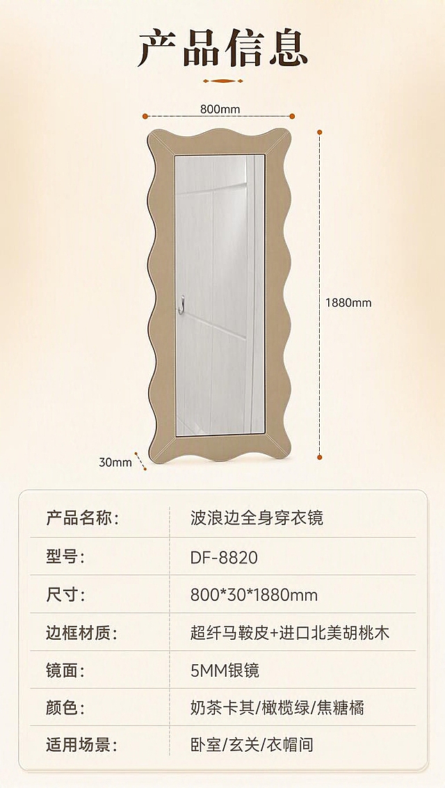 [商品] 使用【图1】奶茶卡其色波浪边框穿衣镜（正视图）；保留波浪外框造型、全身镜比例、正立面结构；商品处理：正视清晰展示整体轮廓，用于尺寸标注，不改变造型。
[画面] 目标：产品信息参数收口页，规格清晰呈现。构图：上下分区型，上半部分约55%为镜子正立面+虚线尺寸引线（标注宽800mm、高1880mm、厚30mm），背景为浅米色渐变底；下半部分约45%为规整参数表格，清晰列出各项规格；整体干净专业，信息层级分明。
[视觉] 套系策略：风格=奶油中古风亮调商业摄影；标题字=现代衬线粗体（优雅复古）；正文字=简洁无衬线体；主色=奶杏米白；背景延展=基于奶杏米白做深浅层级、同色渐变和细腻哑光纸张质感；强调色=焦糖橘，仅用于小面积图标、引线、标签；标题色=深棕咖；正文色=中暖灰；组件=圆角浅底信息卡、细线引线、规整参数表格；光影=均匀正面柔光，清晰无阴影，整体高亮亮调。
[文字] 顶部标题「产品信息」，下方参数表横排文字（左列参数名、右列参数值）：产品名称：波浪边全身穿衣镜；型号：DF-8820；尺寸：800*30*1880mm；边框材质：超纤马鞍皮+进口北美胡桃木；镜面：5MM银镜；颜色：奶茶卡其/橄榄绿/焦糖橘；适用场景：卧室/玄关/衣帽间；文字均横排，字号保证手机端清晰可读。
[规格] 淘宝/天猫详情页竖版9:16，4K分辨率，负向：变形、错字、文字过小、冷蓝背景、参数错误、极限词、水印。