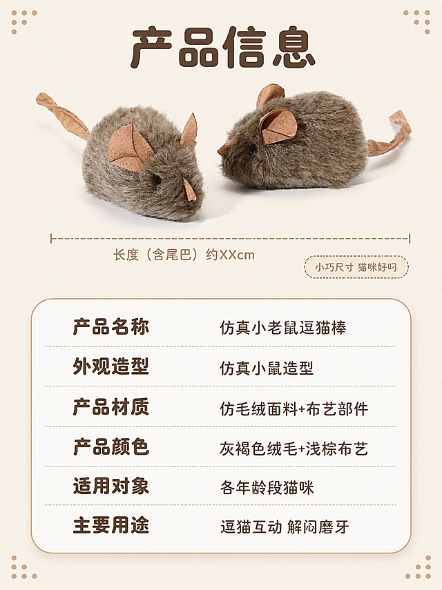 [第7张] 规格参数-产品信息与尺寸说明。本张使用【图1】作为商品主体。
[氛围/风格] 温暖治愈宠物风，萌系圆角软排版，信息清晰易读，商业摄影质感。
[元素布局] 画面上方是一只小老鼠逗猫棒的侧面标准照，保持产品外观与输入图一致，占比约35%，旁边有简易尺寸线标注长度（含尾巴约XXcm的示意，不标精确数值）。下方是圆角矩形参数信息卡，占画面下半部分，卡片内分左右两列列出产品规格信息。背景为纯净暖米白，四角有浅棕色小圆点装饰，整体干净清爽。
[光影质感] 顶部柔和均匀布光，产品光照均匀无死黑，绒毛质感真实自然，阴影柔和；参数卡有轻微投影增加层次感。
[配色色系] 全局底色 #F5EFE6（暖米白）；主色 #8B7355（灰褐色）、#C4A484（浅棕）；辅助色 #A8C3A0（浅抹茶绿）；参数卡底色 #FFFFFF（奶白）配浅棕细描边。
[视角构图] 上产品下参数的上下构图，产品在上部居中展示，参数卡在下方规整排列；阅读动线从上到下，先看产品再看参数。
[文字版式] 顶部大标题「产品信息」深棕色粗圆体大号，居中。参数卡内左右两列，左列是参数名称（深棕色粗圆体中号），右列是参数值（深棕色中号圆体），分别为：「产品名称 仿真小老鼠逗猫棒」「外观造型 仿真小鼠造型」「产品材质 仿毛绒面料+布艺部件」「产品颜色 灰褐色绒毛+浅棕布艺」「适用对象 各年龄段猫咪」「主要用途 逗猫互动 解闷磨牙」。参数行之间有浅灰色细虚线分隔。尺寸线旁标注「小巧尺寸 猫咪好叼」浅棕色小号圆体。
[比例分辨率] 3:4 竖版比例，4K分辨率，文字清晰可辨，高清画质。
[负向提示词] 变形，水印，文字错乱，文字过小，缺件错件，结构错误，颜色偏差，产品图模糊，背景杂乱，电商平台Logo。