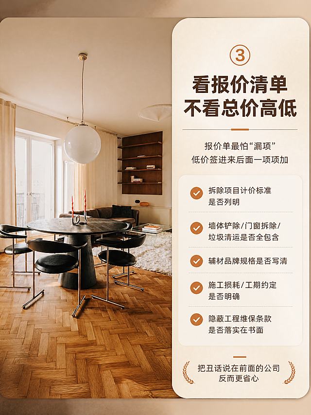 [商品] 使用【图4】中古风客餐厅圆形餐桌实景图；保留黑色圆形餐桌、黑色皮质餐椅、白色球形吊灯、棕色沙发、木质书架、白色地毯、大落地窗等全部空间结构、颜色、材质和软装；空间真实自然，不改变家具位置和结构。
[画面] 页面目标：卖点③"看报价清单，不看总价高低"，突出报价透明无漏项。构图：右文左图结构，右侧约45%为浅米色卡片式文字区，左侧约55%为客餐厅实景，餐桌为视觉中心。阅读动线从右上标题到左侧实景再到右下要点。前景为餐桌和餐椅，中景为沙发和书架，后景为落地窗和窗帘。
[视觉] 套系策略：风格=小红书高级感家居图文详情页，中古风温暖质感；标题字=粗黑体大号醒目；正文字=简洁无衬线体；主色=原木暖棕+奶油米白；背景延展=基于木色和米白做深浅层级、同色系渐变和细腻纸张/肌理质感；强调色=焦糖橘棕色，仅用于小面积图标、序号圆点和重点标签；标题色=深炭棕；正文色=暖中灰；组件=圆角信息卡、细线分隔、序号圆点图标；光影=自然暖光，左侧落地窗日光，空间温暖通透有层次。
[文字] 右侧文字区：顶部大号序号"③"+主标题"看报价清单 不看总价高低"，副标题"报价单最怕'漏项' 低价签进来后面一项项加"，下方5个核对重点带对勾图标横排："拆除项目计价标准是否列明"、"墙体铲除/门窗拆除/垃圾清运是否全包含"、"辅材品牌规格是否写清"、"施工损耗/工期约定是否明确"、"隐蔽工程维保条款是否落实在书面"，底部小字"把丑话说在前面的公司 反而更省心"。文字全部横排。
[规格] 图片比例3:4竖版，4K分辨率，负向提示：避免变形、错字、文字过小、冷蓝色调、空间结构错乱、家具变形、竖排文字、二维码、站外联系方式。