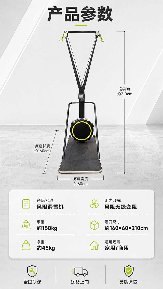 [商品] 使用【图3】风阻滑雪机（正面视角）；保留黑色V型钢架、绿色握把、黑色风阻飞轮带黄色圆环、电子显示屏、黑色防滑踏板、整体结构比例与材质；自然修复表面瑕疵，增强金属质感，不改变结构与颜色。
[画面] 规格参数页，上下结构；上半部分产品正面标准照居中，占画面约40%，位于画面中上部，背景为浅灰渐变+简约几何线条，底部有微水泥地面质感；产品四周用细线标注关键尺寸（总高度、底座长度、底座宽度）；下半部分为圆角参数信息卡，分左右两列排布参数，底部有售后保障图标区；整体简洁专业，延续套系视觉风格。
[视觉] 套系策略：风格=简约轻奢现代家居商业摄影；标题字=现代无衬线粗黑体；正文字=简洁无衬线黑体；主色=哑光黑+高级灰；背景延展=基于浅灰与米白做深浅层级、同色渐变和细腻材质质感；强调色=荧光黄绿，仅用于小图标、标签或重点数据高亮；标题色=深炭灰；正文色=中暖灰；组件=圆角参数卡、细线尺寸标注、极简保障图标；光影=正面柔光，产品清晰平整。
[文字] 顶部主标题「产品参数」；参数卡内容：「产品名称：风阻滑雪机」「阻力系统：风阻无级变阻」「承重：约150kg」「展开尺寸：约160×60×210cm」「净重：约45kg」「适用场景：家用/商用」；底部3个售后图标「全国联保」「送货上门」「品质保障」；所有文字横向排版，清晰可读。
[规格] 图片比例9:16竖版，4K，避免变形、错字、文字过小、产品颜色改变、结构失真、出现平台Logo/水印/二维码、虚假承诺与绝对化用语。