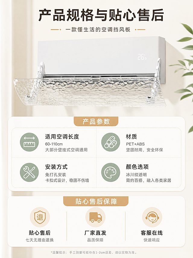 [第5屏] 产品信息与售后保障屏，展示空调挡风板规格与售后承诺。
[氛围/风格] 简约干净的家居治愈风，清晰易读，专业可信。
[元素布局] 本屏整合产品核心信息，顶部放置产品缩小全景展示，下方分区域展示规格参数和售后保障。产品保持透明冰川纹外观与原图片一致，信息区域使用圆角卡片设计，搭配图标辅助说明。
[光影质感] 均匀柔和布光，信息卡片层次分明，文字清晰易读，整体干净明快。
[配色色系] 全局主背景：#F7F5F0（温暖米白）；强调色：#D4A574（暖木棕）；辅助色：#8FA88F（鼠尾草绿）；点缀色：#E8C9A0（浅杏色）；文字：#3C3C3C（炭灰色）。
[视角构图] 信息从上到下排版，顶部产品展示，中部参数，底部售后保障，构图规整，阅读流畅。
[文字版式] 顶部主标题写"产品规格与贴心售后"，中部分两列展示核心参数：适用空调长度、材质、安装方式、颜色选项；底部使用三个图标搭配文字："贴心售后 七天无理由退换"、"厂家直发 品质保障"、"客服在线 快速响应"。文字排版清晰，信息层级分明，方便阅读。
[比例分辨率] 3:4 竖版比例，4K分辨率，文字清晰可辨，超高清。
[负向提示词] 文字错乱，排版混乱，颜色偏差，水印，背景杂乱，产品变形。