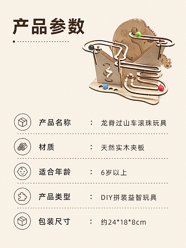 [第7屏] 产品规格参数介绍，介绍龙脊过山车木质滚珠益智玩具基本参数。本屏使用图1作为产品主体参考，保持产品结构材质颜色不变。
[氛围/风格] 简约信息展示，清晰规整，专业可靠。
[元素布局] 产品小图放置在画面右上区域，占比约40%；左下区域分条排列参数信息，分区清晰，阅读流畅。
[光影质感] 均匀布光，产品和文字都清晰展示，对比适中。
[配色色系] 全局底色 #F5F0E6（浅原木色）；产品保留原木浅棕和彩色滚珠；文字和线条使用深棕色。
[视角构图] 竖向排版，左上产品小图右下参数，符合移动端浏览习惯。
[文字版式] 顶部大标题“产品参数”，参数分条展示："产品名称：龙脊过山车滚珠玩具"、"材质：天然实木夹板"、"适合年龄：6岁以上"、"产品类型：DIY拼装益智玩具"、"包装尺寸：约24*18*8cm"，文字排版整齐，行距清晰，易于阅读。
[比例分辨率] 3:4 竖版比例，4K分辨率，文字清晰可辨。
[负向提示词] 文字错乱，产品变形，结构错误，颜色偏差，水印，背景杂乱。