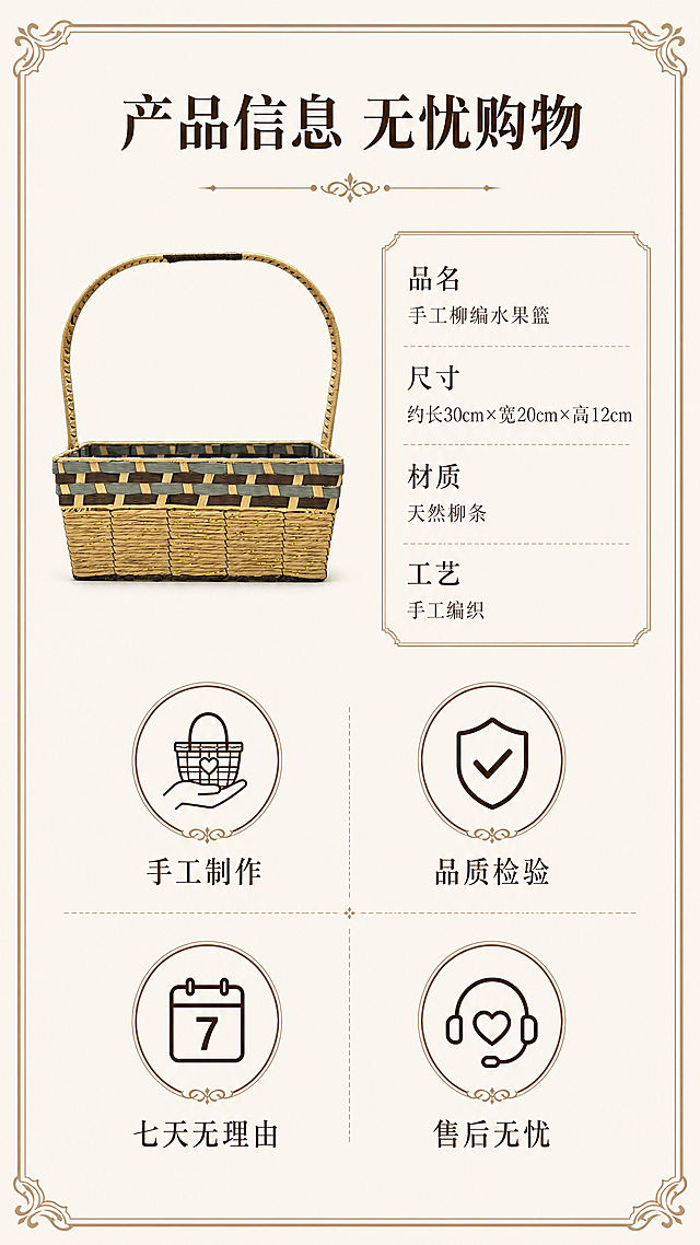 [第8屏] 规格参数与售后保障，完整介绍产品信息与服务。本屏使用【图1】作为柳编水果篮主体展示。
[氛围/风格] 高端古典风格，素雅简洁，信息清晰，和整套风格统一。
[元素布局] 柳编水果篮小图放置在画面左上区域，保持原产品结构颜色一致，右侧和下半部分为参数信息和保障图标区域。左侧产品小图占比约30%，右侧信息区占比约70%，整体排版舒爽不拥挤。
[光影质感] 均匀布光，产品和文字都清晰明亮，信息易读。
[配色色系] 全局底色 #F5F1E9，产品保持原配色，信息框浅棕色描边，图标深棕色，文字深棕色，整体素雅整洁。
[视角构图] 左产品右信息版式，构图均衡稳定，信息层级清晰。
[文字版式] 顶部主标题「产品信息 无忧购物」，参数区清晰列出：品名「手工柳编水果篮」、尺寸「约长30cm×宽20cm×高12cm」、材质「天然柳条」、工艺「手工编织」。下方四个保障图标分别配文「手工制作」「品质检验」「七天无理由」「售后无忧」，图标+文字整齐排列，清晰易读。
[比例分辨率] 9:16竖版，4K分辨率，文字清晰可辨，超高清。
[负向提示词] 产品变形，参数错误，文字错乱，图标排列混乱，水印，虚假宣传