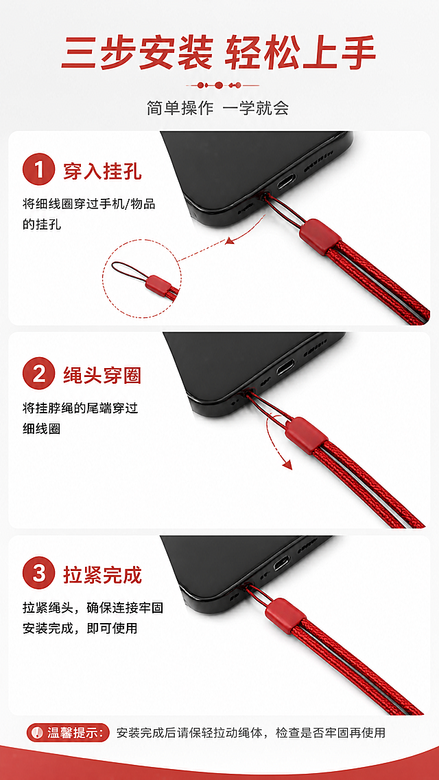 [第7张] 使用方式与安装步骤页-3步快速安装说明。本张使用【图3】作为挂扣头细节参考，【图2】作为整体绳体参考。
[氛围/风格] 1688批发风，步骤清晰，简洁易懂，操作感强。
[元素布局] 画面分上中下三步展示安装过程：第1步将细线圈穿过手机/物品挂孔，第2步将挂脖绳尾端穿过细线圈，第3步拉紧完成；每步配编号圆圈和操作示意图，产品绳体红色、结构与输入图一致；背景为浅灰配红色装饰元素。
[光影质感] 均匀柔光，每步产品清晰，绳体红色统一，整体干净明亮。
[配色色系] 全局底色 #F8F8F8 浅灰白；主色 #C62828 深红编号+标题；辅助色白色步骤卡、深灰文字。
[视角构图] 纵向三步流程布局，从上到下依次推进，阅读动线清晰。
[文字版式] 顶部主标题「三步安装 轻松上手」，副标题「简单操作 一学就会」；三步分别标注：「① 穿入挂孔」「② 绳头穿圈」「③ 拉紧完成」，每步配简短操作说明，编号为红色圆形白字，文字清晰可读。
[比例分辨率] 9:16 竖版比例，4K分辨率，文字清晰可辨，高清画质。
[负向提示词] 绳体变形，颜色偏差，结构错误，水印，文字错乱，步骤模糊，背景杂乱。