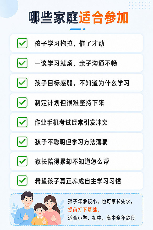 [第8屏] 适用人群页，明确哪些家庭适合参加本课程。
[氛围/风格] 清晰务实风格，信息明确，帮用户快速对号入座。
[元素布局] 顶部主标题，下方分点列出适合的8种典型场景，每个场景用勾选框标出，行间距宽松，适合手机滑动阅读，底部补充说明孩子较小也可提前学习。
[光影质感] 整体均匀柔光，勾选卡片浅阴影区分层次，画面干净通透。
[配色色系] 全局底色 #F5F8FF，主色浅青蓝色，勾选框用绿色，深灰色正文，重点文字暖橙色标注。
[视角构图] 纵向列表排版，从上到下依次阅读，适合手机逐行查看。
[文字版式] 顶部主标题「哪些家庭适合参加」，分点列出：✅ 孩子学习拖拉，催了才动 ✅ 一谈学习就烦、亲子沟通不畅 ✅ 孩子目标感弱，不知道为什么学习 ✅ 制定计划但很难坚持下来 ✅ 作业手机考试经常引发冲突 ✅ 孩子不聪明但学习方法薄弱 ✅ 家长陪得累却不知道怎么帮 ✅ 希望孩子真正养成自主学习习惯，底部补充：「孩子年龄较小，也可家长先学，提前打下基础，适合小学、初中、高中全年龄段」。每个要点文字清晰不拥挤，手机端可轻松识别。
[比例分辨率] 宽度1080px，高度1620px，2:3 竖版比例，4K分辨率，文字清晰可辨，高清画质。
[负向提示词] 变形，水印，文字错乱，文字过小，颜色偏差，背景杂乱，极限词。