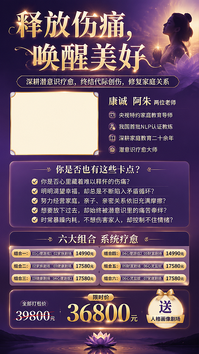 一张潜意识疗愈课程竖版海报，高端疗愈风格，深紫与暖金渐变配色，柔和光晕，心灵治愈氛围。

【顶部主标题】超大醒目艺术字："释放伤痛，唤醒美好"
【副标题slogan】："深耕潜意识疗愈，终结代际创伤，修复家庭关系"

【讲师介绍区】左侧或上方留白一块矩形区域（用于插入两位老师合影），旁边文字：
"康诚 阿朱 两位老师"
"央视特约家庭教育导师"
"我国首批NLP认证教练"
"深耕家庭教育二十余年"
"潜意识疗愈大师"

【痛点卡点板块】标题："你是否也有这些卡点？"
内容带对勾符号：
✅ 你是否心里藏着难以释怀的伤痛？
✅ 明明渴望幸福，却总是不断陷入矛盾循环？
✅ 努力经营家庭，亲子、亲密关系依旧充满摩擦？
✅ 想要放下过去，却始终被潜意识里的痛苦牵绊？
✅ 时常暴躁内耗，不想伤害家人，却控制不住情绪？

【课程组合板块】标题："六大组合 系统疗愈"
组合一：01心理游戏1  02家族剧场  14990元
组合二：02家族剧场  03健康剧场  17580元
组合三：03健康剧场  04心理游戏2  17580元
组合四：04心理游戏2  05财富剧场  14990元
组合五：05财富剧场  06心灵监狱  17580元
组合六：06心灵监狱  07家庭剧场  17580元

【底部价格区】醒目价格板块：
"全部打包价 39800元"
"限时价 36800元"
"送 人格画像剧场"

整体排版精致大气，文字清晰易读，疗愈感强，专业心理学课程海报风格。