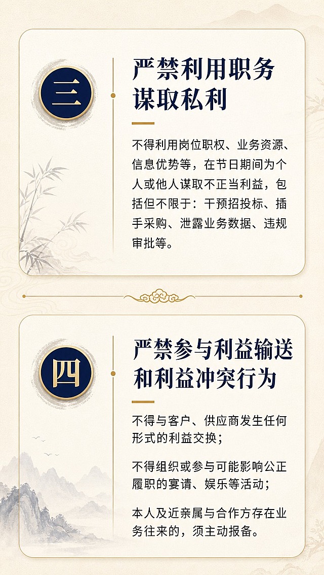 [商品] 无实物商品，为企业内部廉洁提醒资讯长图严禁三+严禁四详情页。
[画面] 目标：详细说明后两条严禁内容，上下分栏布局，信息完整清晰。构图：上方第三条详情，下方第四条详情，中间用细金线和云纹分隔，每条左侧编号图标+标题，右侧正文说明，第四条内容较多适当增加行间距。文字区占画面约80%。景别：信息详情页。阅读动线：自上而下逐条阅读。前中后景：前景文字、中景信息卡、后景浅底纹。
[视觉] 套系策略：风格=中式清雅企业通知风，融合水墨意境与现代排版；标题字=宋体粗体/衬线粗体，端庄大气；正文字=简洁无衬线体，清晰易读；主色=藏青蓝+米白金；背景延展=基于米白浅金做深浅层级、同色渐变和细腻纸张质感；强调色=暖金色，仅用于编号、分割线和重点词；标题色=藏青蓝；正文色=深炭灰；组件=圆角浅底信息卡、细金线分割、编号圆标；光影=柔和均匀顶光。
[文字] 上半部分：编号"三"+标题"严禁利用职务谋取私利"，正文："不得利用岗位职权、业务资源、信息优势等，在节日期间为个人或他人谋取不正当利益，包括但不限于：干预招投标、插手采购、泄露业务数据、违规审批等。" 下半部分：编号"四"+标题"严禁参与利益输送和利益冲突行为"，正文："不得与客户、供应商发生任何形式的利益交换；不得组织或参与可能影响公正履职的宴请、娱乐等活动；本人及近亲属与合作方存在业务往来的，须主动报备。" 文字全部横排，段落分明，手机端可读。
[规格] 图片比例9:16竖版长图，4K分辨率，负向提示：避免卡通风格、避免错字、避免文字竖排、避免文字过小、避免花哨装饰。