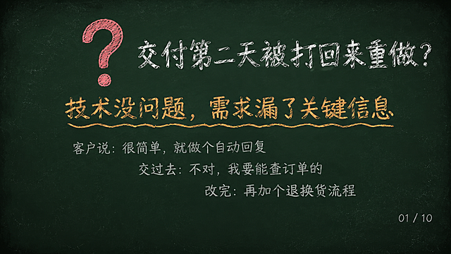 深墨绿复古黑板底色（#1A2B22），四周轻微暗角，散落极淡粉笔灰斑点，横屏16:9 PPT页面。画面上半部分：一个巨大的粉笔红色问号居中，右侧粉笔白色大字标题「交付第二天被打回来重做？」。画面中部：粉笔橙色大字「技术没问题，需求漏了关键信息」，文字下方加波浪下划线。画面下部：三行粉笔灰色小字错落排列，分别是「客户说：很简单，就做个自动回复」、「交过去：不对，我要能查订单的」、「改完：再加个退换货流程」。右下角粉笔灰色小字页码「01 / 10」。最下方25%高度为纯黑板底留空。整体粉笔手绘质感，字体有粉笔书写的颗粒感。