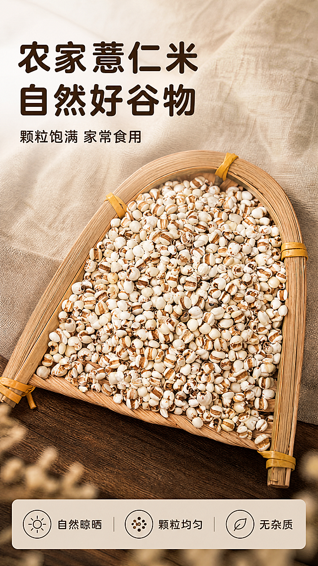 [第1屏] 详情页头图-农家薏仁米新品宣传海报。
[氛围/风格] 自然原生态家常风，暖棕棉麻背景，真实谷物质感，商业摄影氛围感，画面干净有烟火气。
[元素布局] 本屏使用【图1】作为商品主体，装在竹编簸箕里的薏仁米放在画面中下区域，占据画面65%-70%主体。保持薏仁米白棕相间的颗粒外观、竹编簸箕的编织纹理结构、材质质感与输入产品图一致。背景为浅棕棉麻布料，左上角留出标题区域，底部加入少量深棕色木质台面作为衬托，前景虚化处理，整体层次清晰。
[光影质感] 左上方柔和自然光主光照亮薏仁颗粒，右下方形成自然柔和投影，颗粒纹理清晰，整体明暗层次自然，产品边缘真实清晰。
[配色色系] 全局底色：#F0EAE0（暖浅棕）；主体配色：#FFFFFF（薏仁米白）+#8B5A2B（薏仁棕纹）+#D2B48C（竹编色）；辅助色：#1E1E1E（文字深棕）。
[视角构图] 45度斜俯视，主产品位于画面中下区域，左上角完整留给标题，底部预留文案区，整体构图均衡稳定。
[文字版式] 上半部分版式为左上标题+副标题+中下产品+底部卖点条。主标题「农家薏仁米 自然好谷物」，深棕色加粗圆角黑体，左对齐，字号为画面宽度7%-9%，不超过顶部区域高度25%；副标题「颗粒饱满 家常食用」，深棕色同字体，字号约主标题40%，左对齐放在主标题下方。底部浅棕色信息条放三个卖点：「自然晾晒」「颗粒均匀」「无杂质」，每个卖点配浅棕色圆形小图标，文字不遮挡主体。全套采用圆角黑体标题字形、正文字同家族，字色仅深棕色一种，纯色填充字效，风格统一。
[比例分辨率] 9:16竖版比例，4K分辨率，文字清晰可辨，超高清。
[负向提示词] 颗粒变形，竹编结构错误，颜色偏差，水印，文字错乱，产品图模糊，背景杂乱，绝对化极限词。