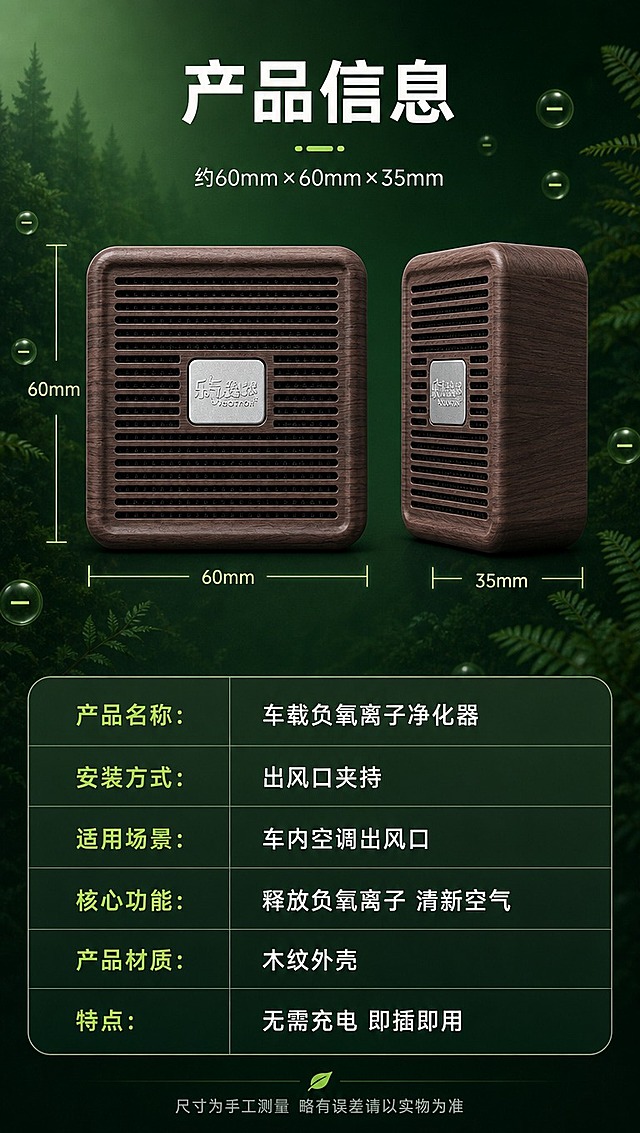 [商品] 使用【图1】木纹色方形车载负氧离子净化器；保留方形圆角外壳、深棕木纹材质、正面横向格栅出风口、中央银色金属铭牌及铭牌文字、整体结构比例；产品正面+侧面双角度展示，标注尺寸。
[画面] 目标：产品信息参数页，收尾提供购买决策信息。构图：上下结构，上方产品双角度展示+尺寸标注，下方参数表格。场景：深墨绿渐变简洁背景，产品正面和侧面两个角度悬浮展示，用细线标注长宽高尺寸。背景点缀细微森林纹理和负氧离子粒子，保持整体风格统一。
[视觉] 套系策略：风格=森系自然+科技质感商业摄影；标题字=粗黑体大字；正文字=简洁无衬线体；主色=深墨绿+木纹棕；背景延展=基于深墨绿做简洁渐变、细微纹理；强调色=荧光绿，仅用于尺寸线和表头高亮；标题色=米白色；正文色=浅米灰；组件=圆角参数表格、尺寸标注线、分隔线；光影=产品正面柔光，清晰展示材质细节。
[文字] 顶部主标题：「产品信息」；产品旁标注尺寸：约60mm×60mm×35mm；下方参数表横排两列：「产品名称：车载负氧离子净化器」「安装方式：出风口夹持」「适用场景：车内空调出风口」「核心功能：释放负氧离子 清新空气」「产品材质：木纹外壳」「特点：无需充电 即插即用」；底部小字：「尺寸为手工测量 略有误差请以实物为准」；文字均为横排。
[规格] 图片比例9:16竖版，4K分辨率，避免变形、错字、文字过小、产品颜色改变、出现乐氧森林Logo字样、虚构精确参数。