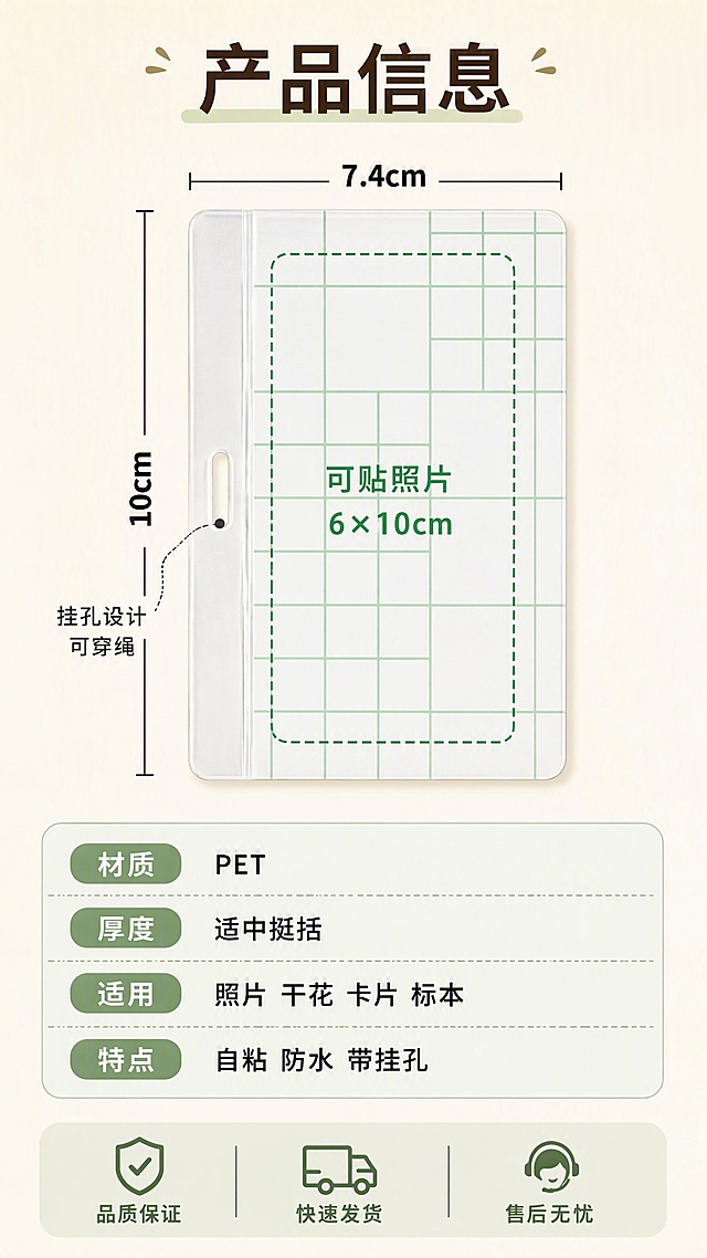 [第8张] 详情页规格服务-PET卡套膜尺寸参数信息卡。本张使用【图2】【图3】作为商品主体参考。
[氛围/风格] 清晰专业信息卡风格 简约明了 暖色调 商业摄影质感。
[元素布局] 画面上方平放一张PET卡套膜 带绿色网格离型纸 完整展示正面全貌和顶部挂孔 四周有清晰的尺寸标注线和数字 横向标注外尺寸7.4cm 纵向标注外尺寸10cm 旁边用虚线框示意内部可贴照片区域6×10cm 挂孔位置也有小标注。下方是产品信息卡区域 列出材质 尺寸 适用范围等参数。保持卡套膜外观（即物理结构 材质质感 透明PET+白色离型纸+绿色网格 圆角矩形 挂孔）与输入产品图一致 杜绝任何变形和色差 精细化处理。背景为浅米色渐变 干净专业。
[光影质感] 顶部均匀柔光 产品平整无阴影变形 尺寸线清晰不反光 整体明亮专业 暖色调不冰冷。
[配色色系] 全局底色 #FAF7F2 暖米白渐变；主色白色离型纸 绿色网格；辅助色尺寸线深灰色 标注数字黑色加粗 重点尺寸用绿色强调 信息卡浅绿底。
[视角构图] 正俯视90度视角 产品居中偏上 下方信息卡区域 上下分区构图 阅读动线从上到下。
[文字版式] 顶部主标题大字粗体写「产品信息」。产品上方横向标注「外尺寸 7.4×10cm」 产品左侧纵向标注「10cm」 产品上方横向标注「7.4cm」。产品内部用绿色虚线框标注「可贴照片 6×10cm」 挂孔旁标注「挂孔设计 可穿绳」。下方信息卡分四行 圆角浅底 分别是「材质 PET」「厚度 适中挺括」「适用 照片 干花 卡片 标本」「特点 自粘 防水 带挂孔」。底部服务承诺条 三个图标+文字 分别是「品质保证」「快速发货」「售后无忧」。
[比例分辨率] 9:16 竖版比例 4K 分辨率 文字清晰可辨 高清画质。
[负向提示词] 变形 水印 文字错乱 文字过小 缺件错件 结构错误 颜色偏差 产品图模糊 背景杂乱 多余的手 多余的手指 畸形手 融合手指 手部扭曲 人物面部扭曲 关节反折。