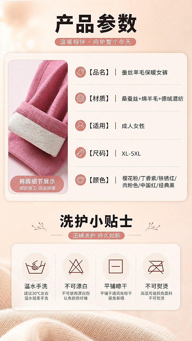 [商品] 使用【图6】女士桑蚕丝绵羊毛德绒保暖秋裤产品参数信息；保留品名、材质、适用人群、尺码、颜色等参数内容；搭配【图3】裤脚细节图做产品展示，不改变参数信息。
[画面] 目标：产品参数+洗涤保养说明，提供完整购买信息，降低售后咨询。构图：上下分区，上半区产品参数卡占45%，下半区洗护保养图标区占40%。左侧搭配小尺寸产品细节图（裤脚翻边）。背景：奶杏色柔雾背景，参数卡用圆角柔边卡片承载。
[视觉] 套系策略：风格=温暖治愈系冬季保暖商业摄影；标题字=粗黑无衬线黑体（思源黑体Heavy）；正文字=常规无衬线体（思源黑体Regular）；主色=暖豆沙粉+奶杏色；背景延展=基于暖豆沙粉做深浅渐变、柔雾质感和暖光晕染；强调色=暖砖红，仅用于小面积痛点标签、图标和重点文字高亮；标题色=深炭灰棕；正文色=中暖灰；组件=圆角柔边信息卡、细线引线、暖调图标；光影=左前侧暖柔光，右侧辅光，整体暖色调。
[文字] 上半区主标题"产品参数"，参数项：品名「蚕丝羊毛保暖女裤」、材质「桑蚕丝+绵羊毛+德绒混纺」、适用「成人女性」、尺码「XL-5XL」、颜色「樱花粉/丁香紫/铁锈红/肉粉色/中国红/经典黑」。下半区主标题"洗护小贴士"，4个洗护图标+说明：「温水手洗」「不可漂白」「平铺晾干」「不可熨烫」。文字全部横排。
[规格] 图片比例9:16竖版，4K，负向提示：避免极限词、冷蓝背景、模特人物、文字竖排、参数错误、蚂蚁字。