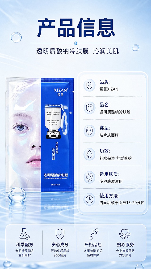 [商品] 使用【图1】皙赞XIZAN透明质酸钠冷肤膜；保留蓝色包装、XIZAN/皙赞Logo、透明质酸钠冷肤膜字样、包装结构和颜色；修复包装平整清晰，不改变产品外观和文字内容。
[画面] 目标：产品信息规格页，完整参数说明，收尾建立信任。构图：左图右表型竖版适配，左侧为1片面膜产品立放展示（占画面约40%），右侧为产品参数信息表；顶部有主标题和副标题；背景为浅蓝到白色渐变，简洁干净；底部有柔和水光纹理装饰。阅读动线：从上至下，先看标题再看产品和参数。
[视觉] 套系策略：风格=高级水光感蓝白科技美妆商业摄影；标题字=现代无衬线粗体，字重饱满；正文字=简洁无衬线体，清晰易读；主色=深海蓝+冰透白；背景延展=基于蓝白做深浅渐变、水光质感、透明水滴和波纹层次；强调色=冰蓝色高光，仅用于小面积图标、引线、标签和水光点缀；标题色=深海蓝；正文色=深灰蓝/中灰蓝；组件=圆角信息卡、细线分隔线、参数表；光影=左前侧柔光+右侧水光轮廓光，整体清透冷调。
[文字] 主标题"产品信息"，副标题"透明质酸钠冷肤膜 沁润美肌"；参数表包含："品牌：皙赞XIZAN"、"品名：透明质酸钠冷肤膜"、"类型：贴片式面膜"、"功效：补水保湿 舒缓修护"、"适用肤质：多种肤质适用"、"使用方法：洁面后敷于面部15-20分钟"；文字横向排版于右侧参数表，字号保证手机端清晰可读。
[规格] 图片比例9:16竖版，4K，负向提示：避免变形、错字、文字过小、包装文字错乱、产品颜色改变、虚假参数、医疗功效、极限词。
