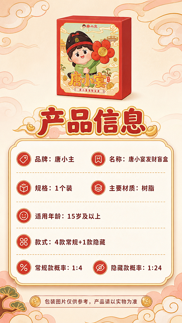 [商品] 使用【图1】唐小宴发财盲盒包装盒正面图；保留红色外盒、唐小宴卡通形象、品牌Logo等原貌；缩小置于页面顶部作为产品标准照。
[画面] 页面目标：产品信息规格页，清晰展示核心参数，采用圆角软卡片式排版，符合萌系气质。构图：顶部产品小图+中部大信息卡+底部补充说明，纵向排列。景别：信息页。阅读动线：顶部产品图→标题→中部参数卡→底部说明。前中后景：前景信息卡片层、中景产品图、后景渐变底+云纹。
[视觉] 套系策略：风格=国潮唐风萌系商业插画感；标题字=圆润粗黑体带金边；正文字=圆角无衬线体；主色=中国红+暖金；背景延展=米白底叠加淡红云纹底纹；强调色=烫金色，仅用于标题描边、图标、分割线；标题色=正红+金边；正文色=深棕红；组件=圆角云纹信息卡片、细金线分割、小图标点缀；光影=平面信息页风格，卡片有轻微投影增加层次。
[文字] 顶部主标题"产品信息"。中部圆角信息卡内横向排列参数：
品牌：唐小主
名称：唐小宴发财盲盒
规格：1个装
主要材质：树脂
适用年龄：15岁及以上
款式：4款常规+1款隐藏
常规款概率：1:4
隐藏款概率：1:24
底部小字提示："包装图片仅供参考，产品请以实物为准"。文字全部横向排版，字号保证手机端清晰可读。
[规格] 图片比例9:16竖版，4K分辨率，负向提示：避免手持、背景货架、模糊、变形、错字、文字过小、冷蓝灰调、二维码、条形码、极限词、委托商信息、地址、服务电话、受委托商信息。