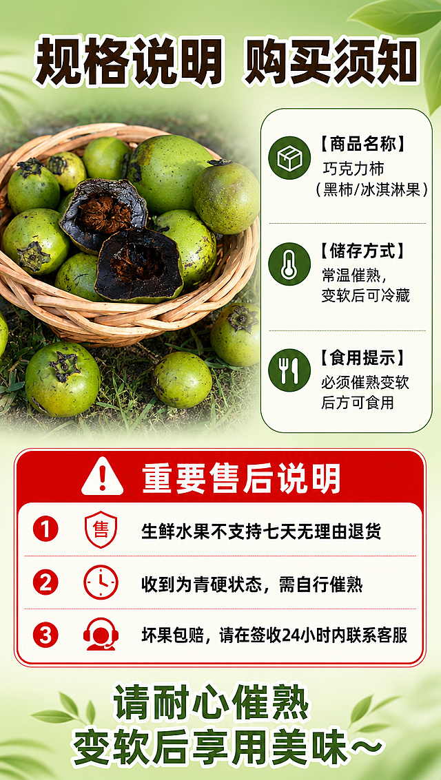 [商品] 使用【图8】竹篮整果展示作为产品示意；保留巧克力柿青绿外皮、真实大小和外形；果实作为侧边配图，清晰展示产品形态。
[画面] 目标：规格与售后说明页，明确规格参数和售后规则；构图：左侧产品图+右侧/下方规格信息卡；主体位置：左侧放整果配图，右侧和下方为规格与售后文字区；主体占比：产品图占35%，文字区占65%；景别：信息页；阅读动线：从左到右、从上到下；前中后景：前景信息卡片、中景产品配图、后景浅绿渐变背景。
[视觉] 套系策略：风格=拼多多生鲜接地气商业摄影风，真实自然食欲感强；标题字=粗黑体大字，醒目有力；正文字=简洁黑体，清晰易读；主色=深翠绿+巧克力棕；背景延展=基于浅绿做渐变、白色信息卡片、细边框分隔；强调色=暖橙红，仅用于重要提示标签；标题色=深棕+白字描边；正文色=深灰；组件=圆角白底规格卡、分隔线、红底白字重要提示框；光影=均匀柔光，信息清晰可读。
[文字] 顶部主标题："规格说明 购买须知"；规格区："【商品名称】巧克力柿（黑柿/冰淇淋果）""【储存方式】常温催熟，变软后可冷藏""【食用提示】必须催熟变软后方可食用"；下方红框重要提示："⚠ 重要售后说明""1. 生鲜水果不支持七天无理由退货""2. 收到为青硬状态，需自行催熟""3. 坏果包赔，请在签收24小时内联系客服"；底部："请耐心催熟 变软后享用美味～"。
[规格] 图片比例9:16竖版，4K分辨率，负向提示：避免变形、错字、文字过小、虚假承诺、极限词、售后规则模糊。