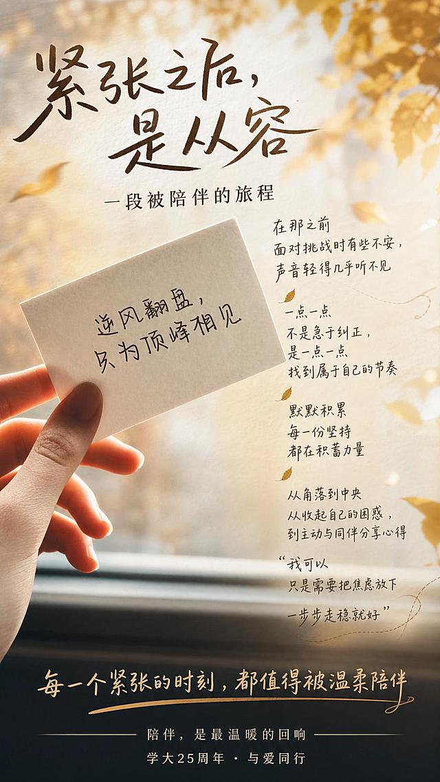 将用户提供的文案合理排版入海报中：主标题“紧张之后，是从容”，副标题“一段被陪伴的旅程”，正文内容：“在那之前
面对挑战时有些不安，声音轻得几乎听不见
一点一点
不是急于纠正，是一点一点找到属于自己的节奏
默默积累
每一份坚持都在积蓄力量
从角落到中央
从收起自己的困惑，到主动与同伴分享心得
“我可以
只是需要把焦虑放下
一步步走稳就好””，底部标题“每一个紧张的时刻，都值得被温柔陪伴”，落款“陪伴，是最温暖的回响
学大25周年 · 与爱同行”，保留图片原有的手写文字“逆风翻盘，只为顶峰相见”风格，文字排版合理，图片颜色过渡自然，画面既有灵动生气的感觉，同时高端大气