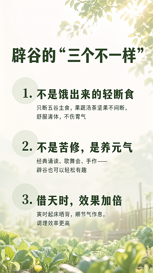 [第5屏] 本屏功能定义：辟谷的"三个不一样"，激发用户行动。背景搭配浅景深田园户外场景，晨光透过菜园树叶，营造自然温和轻养氛围。
[氛围/风格] 极简层次风，沉静温暖，清晰突出核心观点，柔和自然光影，留白充足，传递轻松不饥饿的轻辟谷感受。
[元素布局] 顶部标题"辟谷的"三个不一样""，下方垂直排列三大核心特点，每个观点用序号+大标题+短解释，每个观点之间留出呼吸感间距，从上到下依次排列，背景虚化不抢文字焦点。
简化内容为：
1. 不是饿出来的轻断食
只断五谷主食，果蔬汤茶坚果不间断，舒服清体，不伤胃气
2. 不是苦修，是养元气
经典诵读、歌舞会、手作——辟谷也可以轻松有趣
3. 借天时，效果加倍
寅时起床晒背，顺节气作息，调理效率更高
每个观点左侧搭配淡淡的浅草绿圆形作为装饰，半透明不遮挡文字。
[光影质感] 整体均匀柔和田园晨光，文字清晰明亮，背景朦胧柔和，虚实对比突出文字主题。
[配色色系] 全局背景：浅绿调田园晨雾；大标题：#2D4D22（深草绿）；解释文字：#4A6A40（中草绿）；装饰圆：#E2E9E4（浅草绿半透明）。
[视角构图] 竖版全屏，观点从上到下居中排列，每个观点占比均匀，上下留白充足。
[文字版式] 顶部大标题加粗居中，每个观点序号+标题加粗，解释文字常规字重，字号清晰适配手机阅读，行间距宽松，层次分明，所有文字清晰可辨。
[比例分辨率] 9:16竖版比例，4K分辨率，文字清晰可辨，超高清。
[负向提示词] 变形，水印，文字错乱，排版拥挤，颜色偏差，背景杂乱，违规内容，敏感元素，字体模糊，实景清晰度过高抢焦点，夸大宣传，医疗术语，宗教内容，减肥承诺。