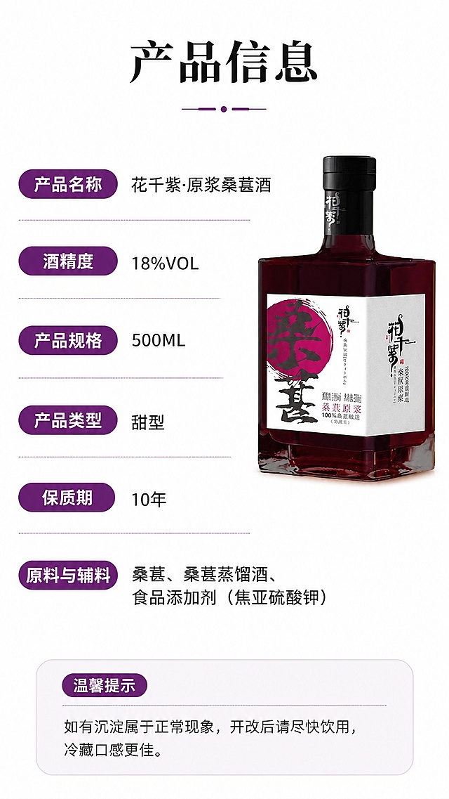 [第7屏] 详情页规格参数屏-花千紫原浆桑葚酒完整参数展示，参考图2排版结构，本屏使用【图1】作为产品展示。
[氛围/风格] 规整清晰，信息准确，简约商务风。
[元素布局] 右上方展示产品图，占比约40%；左侧区域分条展示产品所有参数信息，排版整齐，每个参数使用紫色胶囊底框标注名称，右侧对应内容，产品保持外观不变。
[光影质感] 均匀明亮柔光，产品和文字都清晰可见。
[配色色系] 全局底色 #FFFFFF；主色紫色参数框，黑色文字，产品保持原有颜色。
[视角构图] 图文左右排版，信息规整，阅读流畅。
[文字版式] 顶部主标题「产品信息」，参数依次为：产品名称花千紫·原浆桑葚酒，酒精度18%VOL，产品规格500ML，产品类型甜型，保质期10年，原料与辅料：桑葚、桑葚蒸馏酒、食品添加剂（焦亚硫酸钾）；底部温馨提示：如有沉淀属于正常现象，开改后请尽快饮用，冷藏口感更佳。字体风格保持统一，参数名称加粗紫色突出，内容黑色清晰。
[比例分辨率] 9:16竖版比例，4K分辨率，文字清晰可辨，高清画质。
[负向提示词] 参数错误，产品变形，文字错乱，水印，排版混乱
