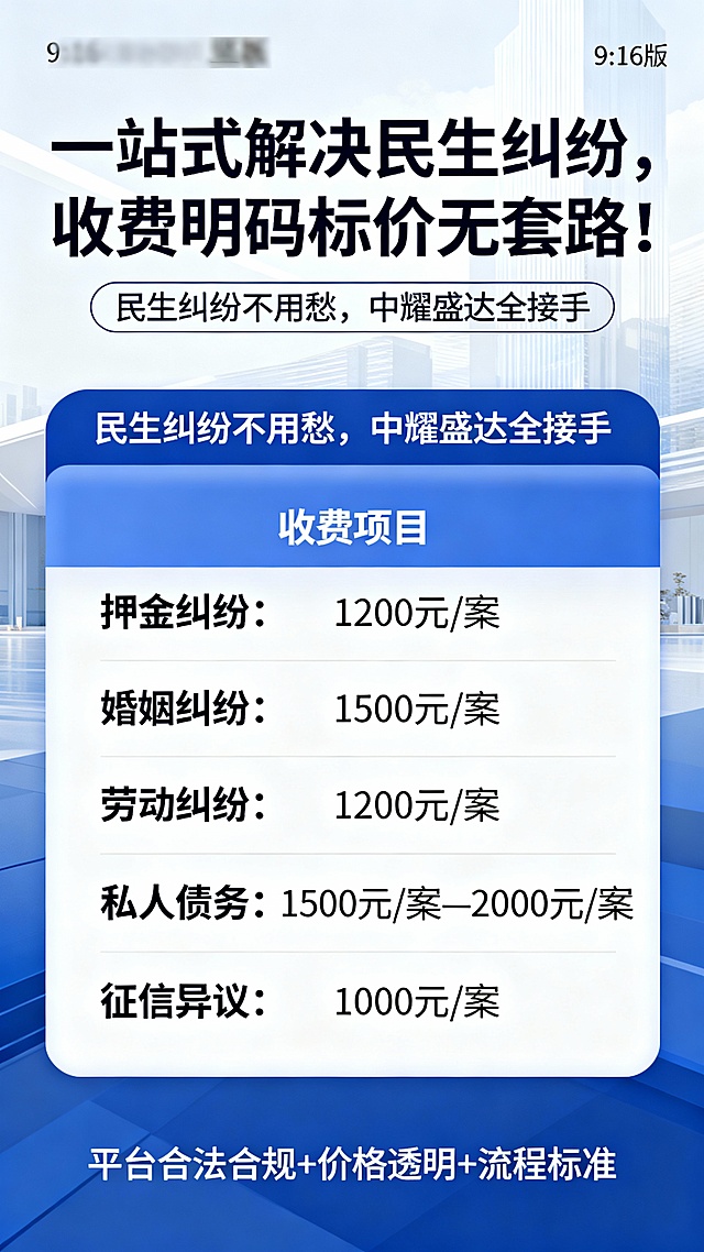 标题：一站式解决民生纠纷，收费明码标价无套路！副标题：民生纠纷不用愁，中耀盛达全接手正文：押金纠纷：1200元 / 案婚姻纠纷：1500元 / 案劳动纠纷：1200元 / 案私人债务：1500元 / 案— 2000元 / 案征信异议：1000元 / 平台合法合规+价格透明+流程标准根据以上海报文案，设计一张9：16的海报