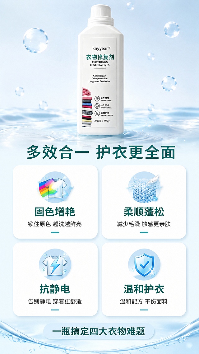 [第3屏] 详情页核心功效解析 - kayyear衣物修复剂四大功效四宫格展示。本屏使用【图1】作为产品主体置于顶部中央，保持瓶身外观与标签一致。
[氛围/风格] 清新功能说明风，浅蓝水感背景，图标化信息呈现，商业摄影质感，专业可信。
[元素布局] 顶部中央放置产品瓶身，占画面约30%，正面微侧角度；瓶身下方为2×2四宫格功效区，每格为一个圆角卡片，内含图标+短标题+说明；背景为淡蓝色渐变水面纹理，有细小气泡点缀；四宫格之间有白色间隙分隔；底部有柔和水波纹装饰。
[光影质感] 顶部均匀柔光，瓶身有自然高光，卡片有轻微悬浮投影，整体明亮干净，层次分明。
[配色色系] 全局底色 #F0F9FF 极浅蓝；主色深青绿 #0F766E；辅助色白色卡片、浅蓝图标、深灰正文。
[视角构图] 正面俯视，上下结构，阅读动线顶部产品 → 中部四宫格功效 → 底部补充说明。
[文字版式] 版式为顶产品 + 中四宫格 + 底信息条。顶部主标题「多效合一 护衣更全面」，粗黑体居中深青绿色；四宫格左上「固色增艳」配衣物色彩图标+说明「锁住原色 越洗越鲜亮」；右上「柔顺蓬松」配布料柔软图标+说明「减少毛躁 触感更亲肤」；左下「抗静电」配放电图标+说明「告别静电 穿着更舒适」；右下「温和护衣」配盾牌图标+说明「温和配方 不伤面料」；底部浅蓝胶囊条写「一瓶搞定四大衣物难题」；所有文字清晰可读，不遮挡产品。
[比例分辨率] 9:16 竖版比例，4K分辨率，文字清晰可辨，高清画质。
[负向提示词] 瓶身变形，标签错乱，图标模糊，文字过小，水印，颜色偏差，背景杂乱。