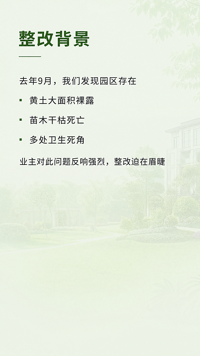 [第2屏] 引言/痛点说明屏，说明绿化整改背景：去年9月发现园区黄土裸露、苗木枯死、卫生死角等问题，业主反响较差。
[氛围/风格] 写实场景引言，清新自然风格，浅绿背景，文字清晰易读，整体温暖专业。
[元素布局] 顶部放屏标题"整改背景"，中部用文字描述问题，底部预留留白。背景用淡淡的园区绿植远景做底纹，不抢文字风头。
[光影质感] 整体均匀柔和光线，文字清晰不模糊，背景底纹柔和虚化。
[配色色系] 全局底色：#E8F5E9（浅绿）；标题文字颜色：#1B5E20（深绿）；正文文字：#263238（深灰）；背景底纹：低透明度绿色。
[文字版式] 标题"整改背景"思源黑体加粗，左对齐，位于顶部；正文分行介绍：「去年9月，我们发现园区存在
▫黄土大面积裸露
▫苗木干枯死亡
▫多处卫生死角
业主对此问题反响强烈，整改迫在眉睫」；所有文字左对齐，行间距宽松，上下留白充足。
[比例分辨率] 9:16竖版，4K分辨率，文字清晰可辨。
[负向提示词] 变形，水印，文字错乱，颜色偏差，背景杂乱，文字拥挤。