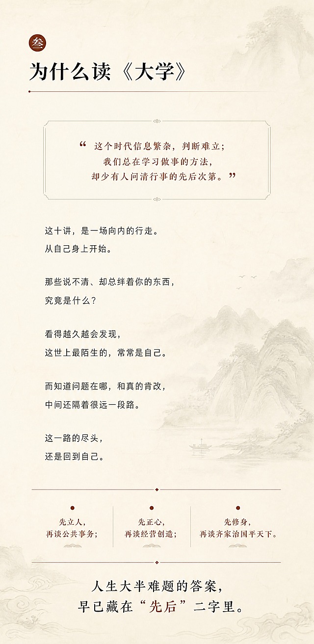 [商品] 无实物商品，为国学课程《大学》十讲公众号长图第3张-课程缘起页；延续前两张的东方人文雅致书卷风套系，参考【图1】的章节编号+引言金句+正文论述三段式结构。
[画面] 页面目标：阐述为什么要学《大学》，戳中时代痛点，引发共鸣。构图：左上章节编号圆点+章节标题，中部引言金句框，下方正文论述分段排列，底部三条核心观点并列。阅读动线：左上标题→中部引言→下方正文→底部三条观点。前中后景：前景文字主体，中景淡墨纹理装饰，背景米白宣纸。
[视觉] 套系策略：风格=东方人文雅致书卷风，与前两张统一；标题字=宋体/衬线体粗字；正文字=细黑体；主色=米白宣纸色(#F5F0E6)；背景延展=米白宣纸深浅纹理、淡墨晕染、暗纹；强调色=赭石红/深棕(#8B4513)，用于章节编号圆点、重点句下划线、分隔线；标题色=深炭黑(#2C2C2C)；正文色=中灰(#555555)；组件=细横线分隔、圆点章节编号、引言小字缩进、留白充足；光影=柔和均匀漫射光，温润纸质质感。
[文字] 章节编号：圆点+"叁"字（赭石色，左上）；章节标题：为什么读《大学》（大字号，宋体，左上）；引言金句：「这个时代信息繁杂，判断难立；我们总在学习做事的方法，却少有人问清行事的先后次第。」（引号，小字，居中偏上，赭石色引号）；正文段落：这十讲，是一场向内的行走。从自己身上开始。那些说不清、却总绊着你的东西，究竟是什么？看得越久越会发现，这世上最陌生的，常常是自己。而知道问题在哪，和真的肯改，中间还隔着很远一段路。这一路的尽头，还是回到自己。（分段，左对齐，行距宽松）；底部三条核心观点（赭石色小圆点开头）：先立人，再谈公共事务；先正心，再谈经营创造；先修身，再谈齐家治国平天下。底部收尾句：人生大半难题的答案，早已藏在"先后"二字里。（居中，稍大字）
[规格] 竖版1080×2200px，4K分辨率，负向提示：避免现代科技感、避免鲜艳彩色、避免卡通插画、避免文字竖排、避免二维码、避免水印、避免错字、避免排版拥挤。