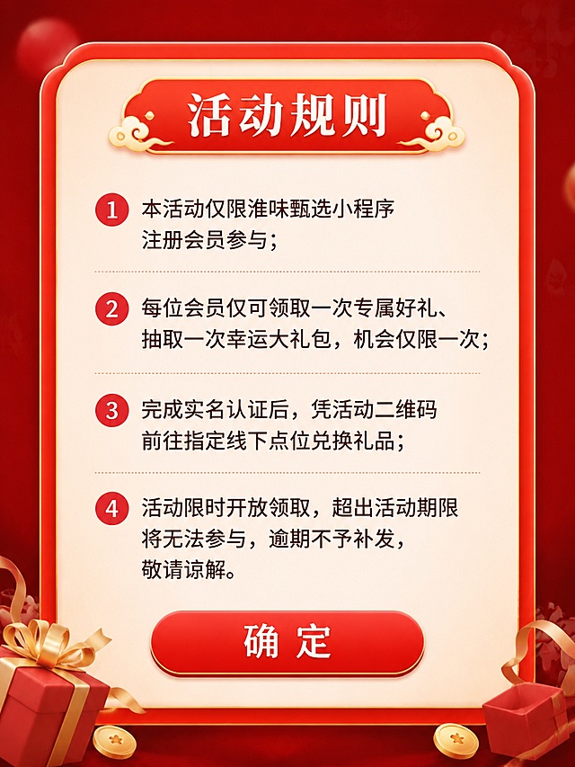 设计淮味甄选小程序活动规则弹窗，适合手机端，红色主调，和之前活动风格统一。弹窗顶部标题"活动规则"，中间逐条列出规则：1、本活动仅限淮味甄选小程序注册会员参与；2、每位会员仅可领取一次专属好礼、抽取一次幸运大礼包，机会仅限一次；3、完成实名认证后，凭活动二维码前往指定线下点位兑换礼品；4、活动限时开放领取，超出活动期限将无法参与，逾期不予补发，敬请谅解。弹窗底部放置一个红色确定按钮，整体圆角设计，排版整齐，文字清晰，适合手机弹窗展示。尺寸适合手机弹窗，宽度900高度1200，2K分辨率，文字清晰可读。