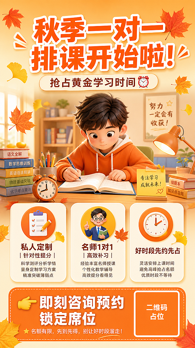 秋季一对一课程招生海报，竖版9:16，暖橙秋季教育风格。画面顶部大标题"秋季一对一排课开始啦！"，粗体醒目橙色字，带白色描边。副标题"抢占黄金学习时间⏰"，稍小字号，位于主标题下方。画面中部偏上有一位认真学习的学生插画/3D卡通人物，坐在书桌前看书，周围有书本、铅笔、闹钟等学习元素，秋季枫叶、银杏叶飘落点缀。背景为暖橙到米黄的渐变，温馨学习氛围。中部信息区用三个圆角白底卡片横向排列展示卖点：第一张卡片配定制图标，文字"私人定制｜针对性提分"；第二张卡片配名师图标，文字"名师1对1｜高效补习"；第三张卡片配时钟图标，文字"好时段先约先占"。底部有橙色渐变底栏，左侧是"👉即刻咨询预约 锁定席位"白色粗体字CTA按钮，右侧是一个橙色纯色方块二维码占位符，方块中央标注"二维码占位"文字。整体版式精美，层次分明，四周留安全边距，文字清晰可读，秋季暖色调（橙#FF8C42+黄#FFD93D+米白），童趣卡通风，专业教育感。画面中所有信息区域必须填充完整合理的内容，不得出现空白框或待填写区域。画面中所有数字必须精确渲染，不得错位、遗漏或编造。