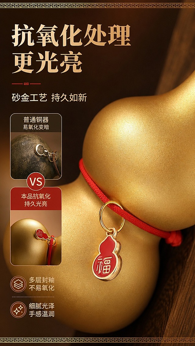 [商品] 使用【图3】龙首衔福铜葫芦局部；保留葫芦表面哑光金色质感、红绳福牌、金属细腻肌理；增强表面光泽均匀度与细腻砂金质感，突出抗氧化处理后的光亮效果。
[画面] 页面目标：展示抗氧化处理更光亮卖点；构图左文右图，产品局部占画面60%，葫芦肚身侧面特写角度，景别为微距特写；阅读动线从左到右，前景葫芦表面金属肌理、中景福牌吊饰细节、后景暖棕色虚化背景；左侧用对比小图展示「普通铜器易氧化变暗」vs「本品抗氧化持久光亮」。
[视觉] 套系策略：风格=新中式国风高级商业静物摄影；标题字=宋体粗体（思源宋体 Heavy）；正文字=现代无衬线中黑体（思源黑体）；主色=暖金棕；背景延展=基于暖金棕做深浅层级、同色渐变和细腻金属/磨砂质感；强调色=中国红，仅用于小面积图标、引线、福牌和标签；标题色=深棕金；正文色=暖深灰；组件=圆角金边信息卡、细线引线、中式回纹装饰条；光影=侧前暖柔光突出金属肌理，高光柔和不刺眼，底部投影自然。
[文字] 左侧主标题「抗氧化处理 更光亮」，副标题「砂金工艺 持久如新」，下方配2个短卖点「多层封釉 不易氧化」「细腻光泽 手感温润」，文字区不遮挡葫芦表面肌理与福牌细节。
[规格] 图片比例9:16竖版，4K分辨率，京东平台适配；避免变形、错字、文字过小、冷蓝/冷灰背景、材质变色、结构失真、极限词。