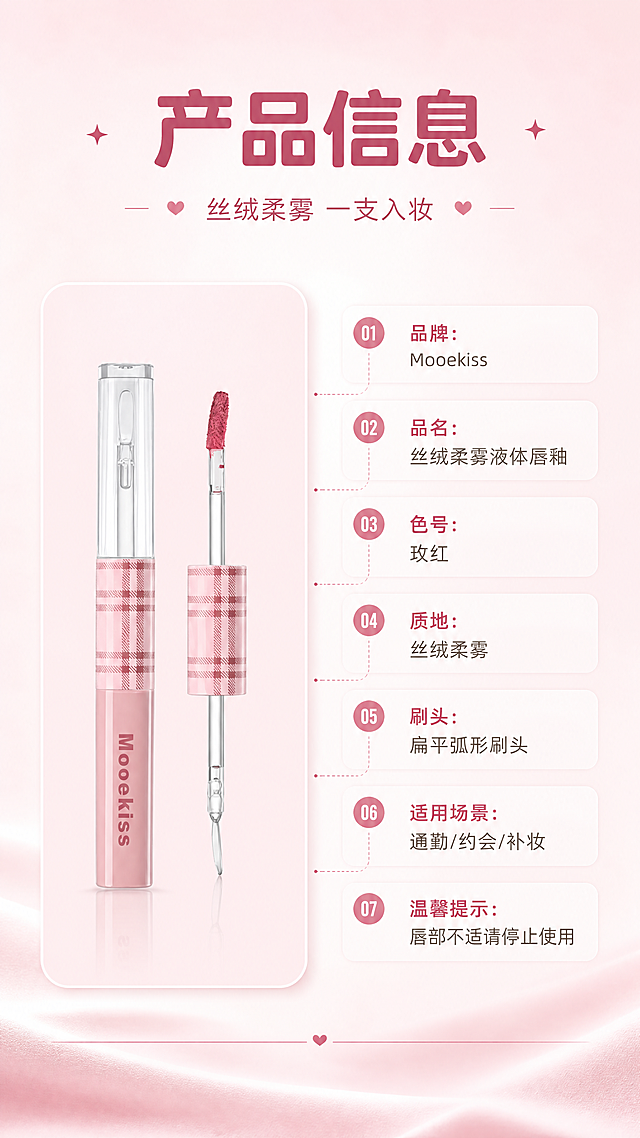 [商品] 使用【图1】Mooekiss 玫红色液体唇釉：保留粉白格纹盖帽、透明管身、粉色磨砂瓶身、瓶身'Mooekiss'文字与扁平弧形刷头；去除原图中的得物水印、二维码与平台角标。
[画面] 左物右表型产品信息页：左侧产品标准照竖置于圆角浅粉卡片上，右侧竖排参数表（字段名+内容分行），背景为柔雾浅粉至奶白渐变，底部细线分隔与柔和阴影。
[视觉] 套系策略：风格=甜美高级美妆杂志风；标题字=圆润现代无衬线粗体；正文字=简洁无衬线体；主色=柔雾浅粉；背景延展=柔雾浅粉至奶白渐变与细腻丝绒质感；强调色=玫红，仅用于小面积图标、引线和标签；标题色=深玫红；正文色=暖灰褐；组件=圆角浅粉信息卡、细线引线、圆形编号胶囊；光影=柔和漫射光+局部柔光高光。
[文字] 主标题'产品信息'、副标题'丝绒柔雾 一支入妆'；参数表横排分行：品牌 Mooekiss、品名 丝绒柔雾液体唇釉、色号 玫红、质地 丝绒柔雾、刷头 扁平弧形刷头、适用场景 通勤/约会/补妆、温馨提示 唇部不适请停止使用；文字清晰可读。
[规格] 9:16竖版，4K分辨率；避免产品变形、错字、文字过小、竖排或旋转文字、冷蓝/冷灰背景、得物水印残留、平台Logo。