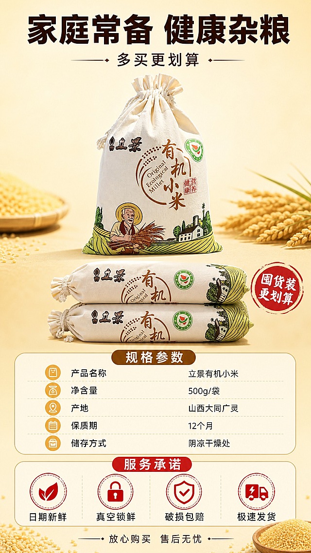 [商品] 使用【图2】立景有机小米布袋装；保留束口棉布袋、老农民插画、有机小米大字、有机认证标识、立景Logo，布袋比例和材质不变。
[画面] 规格与服务收尾页，目标展示规格参数和服务承诺促进下单。竖版9:16构图，布袋置于画面上方中央，占画面约35%，正面完整展示；布袋下方有两袋同款叠放示意囤货装；再下方是规格参数区域和服务承诺区域；背景为浅米黄色渐变，底部有少量小米颗粒点缀；整体≥3层信息层级（布袋主体、规格区、服务区）。
[视觉] 套系策略：风格=拼多多接地气食欲感商业摄影；标题字=粗黑厚重黑体 大字醒目；正文字=清爽黑体 小号易读；主色=暖黄米白；背景延展=基于暖黄做深浅渐变、干净底色、小米颗粒点缀；强调色=朱红色 仅用于印章图标和重点词；标题色=深棕色；正文色=深灰色；组件=圆角信息卡、圆形印章、细线引线；光影=正面暖柔光 清晰明亮。
[文字] 上方大标题"家庭常备 健康杂粮"粗黑深棕色；副标题"多买更划算"稍小；中部规格参数区：产品名称"立景有机小米"、净含量"500g/袋"、产地"山西大同广灵"、保质期"12个月"、储存方式"阴凉干燥处"；底部服务承诺条横向排列四个图标+文字："日期新鲜""真空锁鲜""破损包赔""极速发货"；最底部一行小字"放心购买 售后无忧"；全部横排，清晰可读。
[规格] 图片比例9:16竖版，2K，避免变形、错字、文字过小、冷蓝背景、布袋比例失真、拼多多Logo。