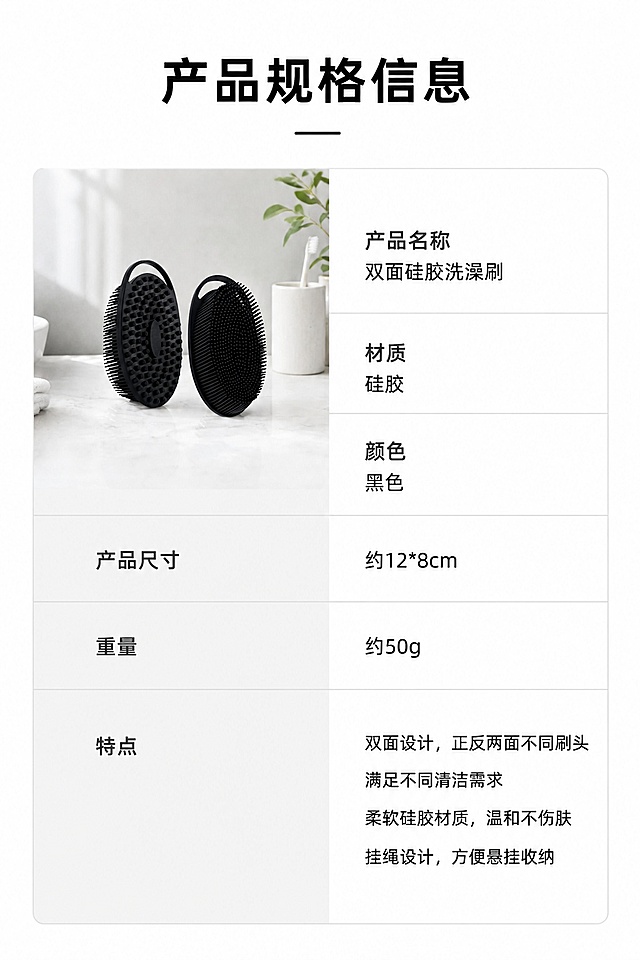 [第6屏] 规格参数屏-双面硅胶洗澡刷参数信息卡。本屏使用【图1】作为产品展示。
[氛围/风格] 简约参数卡风格，干净清晰，信息规整，专业电商质感。
[元素布局] 左上放置产品小图，占画面约30%，保持形状大小与原图一致；右侧/下半部分为参数信息卡，列出核心产品参数；整体留白舒适，信息不拥挤。
[光影质感] 均匀柔光，产品与文字信息都清晰可见，无明显硬阴影。
[配色色系] 全局底色 #FFFFFF；主色黑色产品，浅灰信息卡底，黑色文字，深灰色参数名称。
[视角构图] 左产品右信息的左右分栏构图，信息层级清晰，一目了然。
[文字版式] 顶部标题「产品规格信息」，参数包括：产品名称、材质、颜色、产品尺寸（约12*8cm）、重量（约50g）、特点，文字排版规整，参数名与内容区分清晰，移动端可读大小。
[比例分辨率] 9:16 竖版比例，4K 分辨率，文字清晰可辨，高清画质。
[负向提示词] 产品变形，信息错误，文字拥挤模糊，水印，虚假参数。