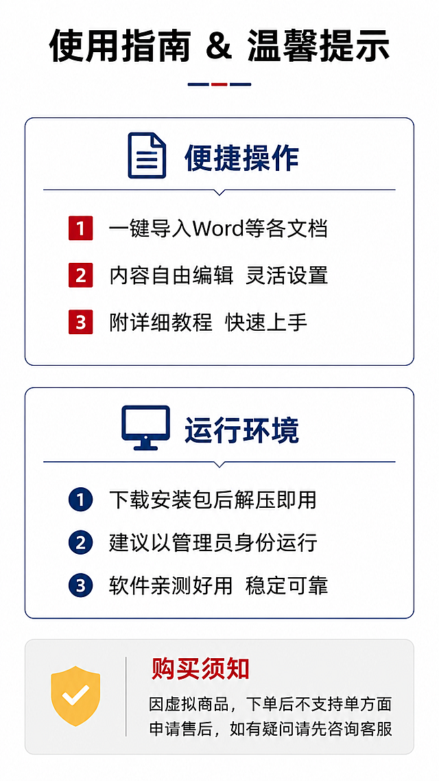 [第2张] 淘宝详情页功能详解与使用须知——电子印生成器软件说明页。以文本展现为主，抽象线条/概念图标为辅，白色背景为主，禁止出现任何印章图案、印章轮廓、印章样式，避免违规。内容与第1张不重复，侧重使用方法、注意事项与售后说明。
[氛围/风格] 简洁清晰的软件说明页风格，白底为主，信息分区明确，专业可信，现代商业设计质感，无任何印章类图形元素。
[元素布局] 画面顶部标题区「使用指南 & 温馨提示」，下方分为三大区块：上部为「便捷操作」区，中部为「运行环境」区，底部为「购买须知」横条。各区用细线条边框或分隔线区分，配简约抽象图标（如文档图标、齿轮图标、电脑图标、盾牌图标等纯抽象概念图形）。
[光影质感] 平面设计风格，干净清爽，文字锐利，无复杂光影效果。
[配色色系] 全局底色 #FFFFFF 纯白；主色 #0A2463 藏青蓝；辅助色 #C8102E 中国红；点缀色 #F2C14E 金黄；分割线浅灰色。
[视角构图] 竖版上下分区构图，阅读动线从上至下：标题 → 便捷操作区 → 运行环境区 → 底部购买须知。
[文字版式] 顶部主标题「使用指南 & 温馨提示」大号粗黑体居中，下方一条短横线装饰。上部「便捷操作」区标题配文档图标，下方列出3点：①「一键导入Word等各文档」②「内容自由编辑 灵活设置」③「附详细教程 快速上手」，每项前有红色小方块标记。中部「运行环境」区标题配电脑图标，下方列出3点：①「下载安装包后解压即用」②「建议以管理员身份运行」③「软件亲测好用 稳定可靠」，每项前有蓝色小圆圈标记。底部「购买须知」区浅灰底红色标题，正文：「因虚拟商品，下单后不支持单方面申请售后，如有疑问请先咨询客服」。所有文字清晰可读，排版疏朗。画面中绝对不出现任何印章图案、印章轮廓、印章示意图。
[比例分辨率] 9:16 竖版比例（淘宝详情长图），4K 分辨率，文字清晰锐利，高清画质。
[负向提示词] 印章图案，印章轮廓，印章样式，文字错乱，文字过小，水印，变形，模糊，背景杂乱，排版拥挤，缺字漏字。