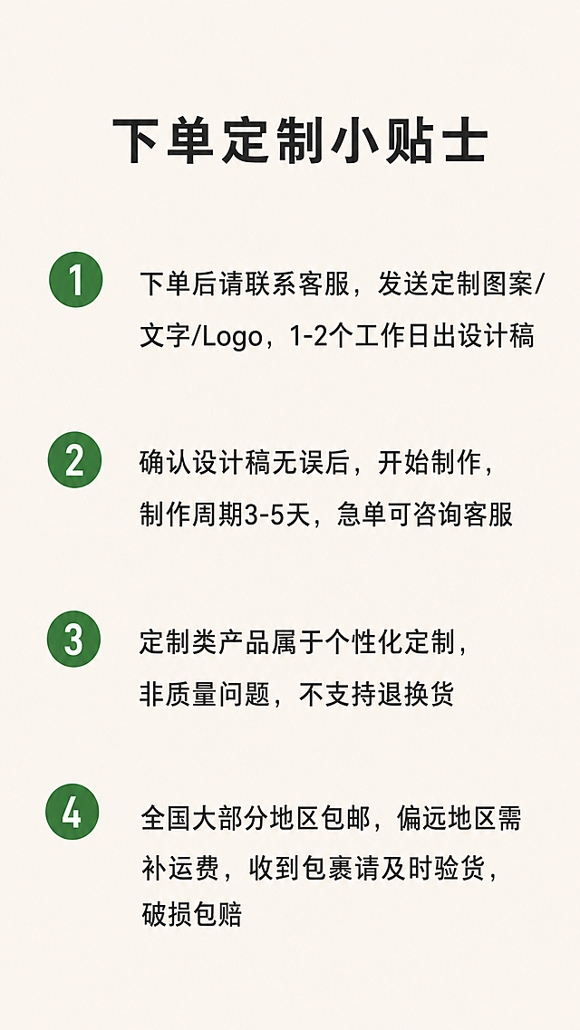 [第7屏] 定制须知说明-下单定制小贴士。信息清单展示，浅米色背景，清晰易读。
[氛围/风格] 简约说明页，干净清爽，信息层级清晰，便于阅读。
[元素布局] 标题在顶部居中，下方分四条列出须知内容，每条前面带编号，序号+文字。编号用圆形绿色底色突出显示，整体垂直排列，留白充足。背景保持浅米纯色。
[光影质感] 均匀柔和光线，文字清晰不发虚，整体干净清爽。
[配色色系] 全局底色：#F5F1EB（浅米白）；编号圆形底色使用和提手一致的#3A7F43绿色，文字为#1E1E1E深灰色，保持配色体系统一。
[视角构图] 纯信息排版，居中对齐，宽松舒适，不拥挤。
[文字版式] 顶部标题："下单定制小贴士"，深灰色粗体居中。正文分四条：
1. 下单后请联系客服，发送定制图案/文字/Logo，1-2个工作日出设计稿
2. 确认设计稿无误后，开始制作，制作周期3-5天，急单可咨询客服
3. 定制类产品属于个性化定制，非质量问题，不支持退换货
4. 全国大部分地区包邮，偏远地区需补运费，收到包裹请及时验货，破损包赔
每条编号放在圆形绿色块内，白色数字编号，文字在右侧，左对齐排列，行间距宽松，保证手机端清晰可读。
[比例分辨率] 9:16竖版比例，宽度1080像素，高度1920像素，分辨率2K，文字清晰可辨，超高清。
[负向提示词] 变形，文字错乱，文字模糊，配色混乱，排版拥挤，水印