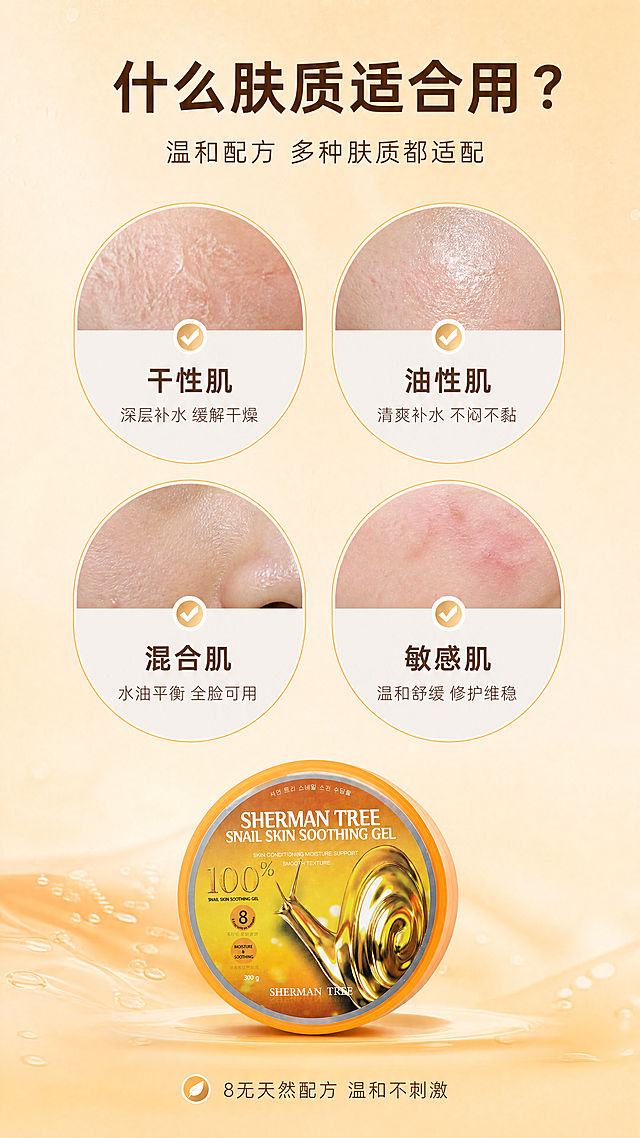 [商品] 使用【图1】SHERMAN TREE蜗牛舒缓保湿凝胶正面图；产品缩小放在底部中央，作为收口展示。
[画面] 目标：适用肤质人群页，精准匹配目标用户。构图：上方4个圆形肤质卡片呈2x2排列，每个卡片内是对应肤质的真实肌肤微距示意+肤质名称+适用理由；下方中央放置产品罐体，产品占画面25%；背景为浅暖橙色渐变，有细腻纹理。
[视觉] 套系策略：风格=韩系清透高级商业摄影；标题字=现代简约粗黑体；正文字=纤细无衬线体；主色=暖橙金；背景延展=浅暖橙到米色渐变、细腻纹理质感；强调色=珍珠白，仅用于小面积图标、引线和高光点缀；标题色=深棕金；正文色=暖灰棕；组件=圆形肤质卡片、细线边框、对勾图标；光影=顶部暖柔光，产品有柔和阴影。
[文字] 顶部主标题"什么肤质适合用？"，副标题"温和配方 多种肤质都适配"；4个肤质卡片分别标注："干性肌-深层补水 缓解干燥"、"油性肌-清爽补水 不闷不黏"、"混合肌-水油平衡 全脸可用"、"敏感肌-温和舒缓 修护维稳"；底部小字"8无天然配方 温和不刺激"，全部文字横向排版。
[规格] 图片比例9:16竖版，4K，避免变形、错字、文字过小、冷蓝背景、医疗功效承诺、绝对化用语、治疗类表述。