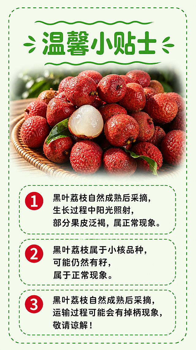 [第7屏] 温馨贴士-广东黑叶荔枝储存与食用小贴士。
[氛围/风格] 清新实用风，绿色系圆角边框，信息清晰易读，亲切自然。
[元素布局] 顶部标题，中部放一张荔枝全景图做背景装饰，本屏使用【图4】作为背景产品图，然后下方有序号列出三条贴士，每条左侧圆点，右侧文字，绿色虚线装饰边框，整体整齐清晰。
[光影质感] 均匀柔和光，背景荔枝虚化，文字区域清晰明亮，阅读舒适。
[配色色系] 全局底色：#F0F9E8（浅绿白）；主体配色：#32CD32（标题绿）+#DC143C（荔枝红）+#222222（文字黑）；保持字体用色一致，仅黑色1种。
[视角构图] 上下结构，顶部标题+中部贴士列表+底部留白，信息层级清晰，符合手机阅读习惯。
[文字版式] 顶部大标题「温馨小贴士」，用波浪装饰线，居中对齐，主标题字号为画面宽度6%。然后三条贴士：1️⃣ 黑叶荔枝自然成熟后采摘，生长过程中阳光照射，部分果皮泛褐，属正常现象。2️⃣ 黑叶荔枝属于小核品种，可能仍然有籽，属于正常现象。3️⃣ 黑叶荔枝自然成熟后采摘，运输过程可能会有掉柄现象，敬请谅解！字形采用圆角黑体，字色仅黑色1种，字效纯色填充。
[比例分辨率] 9:16 竖版比例，2K分辨率，文字清晰可辨，超高清。
[负向提示词] 文字排版错乱，背景荔枝变形，序号重叠，文字模糊不清。