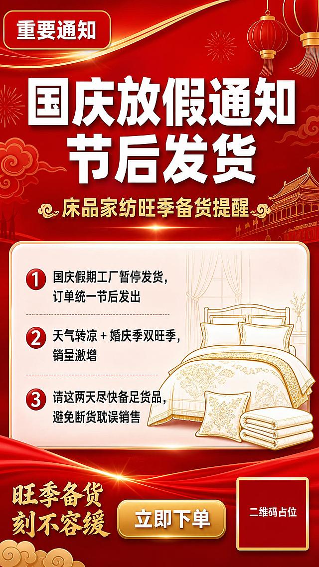 一张9:16竖版国庆放假备货通知海报，床品家纺行业，红金喜庆配色。

【画面结构】
- 顶部：红色渐变背景，金色装饰线条，左上角红色圆角标签写"重要通知"白色字
- 中部偏上：大主标题"国庆放假通知 节后发货"，白色粗体大字，醒目有力
- 主标题下方：副标题"床品家纺旺季备货提醒"，金色字体
- 中部：白色半透明信息卡片，内有三条编号要点，黑色清晰字体：
  ① 国庆假期工厂暂停发货，订单统一节后发出
  ② 天气转凉 + 婚庆季双旺季，销量激增
  ③ 请这两天尽快备足货品，避免断货耽误销售
- 信息卡片右侧或下方：装饰性床品家纺元素剪影（被子/枕头/四件套轮廓），金色线条风格
- 底部：红色底栏，左侧金色小字"旺季备货 刻不容缓"，右侧一个金色圆角矩形按钮写"立即下单"白色字
- 右下角：纯色方块二维码占位符，方块中央标注"二维码占位"白色文字

【视觉风格】
- 国庆红金配色，大红色渐变背景，金色点缀装饰
- 正式通知风格，信息清晰易读，排版精美
- 背景有淡淡的祥云、灯笼等国庆元素装饰，不抢主体
- 整体氛围：喜庆但正式，紧迫感强，商业海报质感
- 2K超高清，画面精致，文字清晰锐利

【文字锁定】
画面中必须完整呈现以下文字信息：
- "重要通知"
- "国庆放假通知 节后发货"
- "床品家纺旺季备货提醒"
- "① 国庆假期工厂暂停发货，订单统一节后发出"
- "② 天气转凉 + 婚庆季双旺季，销量激增"
- "③ 请这两天尽快备足货品，避免断货耽误销售"
- "旺季备货 刻不容缓"
- "立即下单"
- "二维码占位"

画面中所有数字必须精确渲染，不得错位、遗漏或编造。
画面中所有信息区域必须填充完整合理的内容，不得出现空白框、空白占位、横线待填写区域、空列表项、空单元格。
画面中所有二维码区域使用纯色方块占位符呈现，方块中央标注"二维码占位"文字，严禁生成任何可识别的二维码图案。