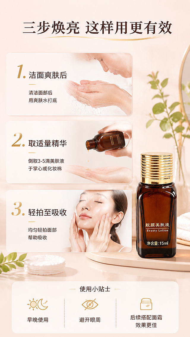 [第6张] 使用步骤页-靓颜美肤液早晚护理流程。本张使用【图1】作为商品主体。
[氛围/风格] 清新日常护肤风，步骤演示，生活感商业摄影。
[元素布局] 画面分为三步纵向排列：第一步洁面后、第二步取液、第三步轻拍吸收；每步配手部动作小图与产品图；右侧美肤液瓶身，占比约20%，瓶身外观与输入图一致；背景为浅粉米色渐变，梳妆台场景元素（化妆棉、毛巾、绿植点缀；底部为使用小贴士区。
[光影质感] 自然光柔光，明亮柔和，整体温馨日常。
[配色色系] 全局底色 #FDF2F0 浅粉米渐变；主色浅粉米；辅助色金色、淡绿、白色。
[视角构图] 纵向三步流程，阅读动线从上到下。
[文字版式] 顶部大标题「三步焕亮 这样用更有效」；每步编号大字：1. 洁面爽肤后 2. 取适量精华 3. 轻拍至吸收；底部小贴士：早晚使用 / 避开眼周 / 后续搭配面霜效果更佳；文字大号清晰，步骤分明。
[比例分辨率] 9:16 竖版比例，4K 分辨率，文字清晰可辨，高清画质。
[负向提示词] 瓶身变形，缺件错件，颜色偏差，水印，文字错乱，优惠信息。
