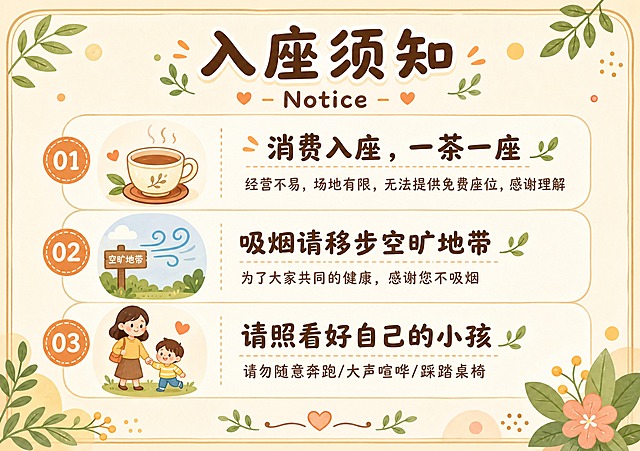 一张温馨风格的桌面水牌设计，横版A5比例，扁平插画风格，暖色调米黄色背景，整体氛围亲切柔和。

画面顶部居中是主标题"入座须知"，下方是小号英文副标题"Notice"，字体圆润可爱。

主体内容分为三条须知，从上到下依次排列，每条配有一个简约的小图标：
第一条：茶杯图标 + 标题"消费入座，一茶一座"，下方小字说明"经营不易，场地有限，无法提供免费座位，感谢理解"
第二条：户外通风图标 + 标题"吸烟请移步空旷地带"，下方小字说明"为了大家共同的健康，感谢您不吸烟"
第三条：亲子牵手图标 + 标题"请照看好自己的小孩"，下方小字说明"请勿随意奔跑/大声喧哗/踩踏桌椅"

整体版式精美，信息分区清晰，编号列表形式呈现，四周留有舒适边距。配色以暖米色、浅棕色、淡橙色为主，点缀柔和的绿色装饰元素。画面角落有小叶子、圆点等轻量装饰，增加温馨感。文字清晰易读，层级分明，适合放在桌面作为提示牌使用。

画面中所有信息区域必须填充完整合理的内容，不得出现空白框、空白占位。