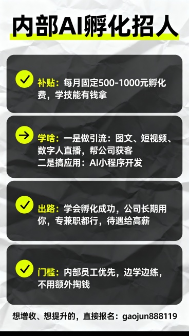内部AI孵化招人
✅  补贴：每月固定500-1000元孵化费，学技能有钱拿
✅  学啥：
一是做引流：图文、短视频、数字人直播，帮公司获客
二是搞应用：AI小程序开发、人形机器人日常使用
✅  出路预览效果